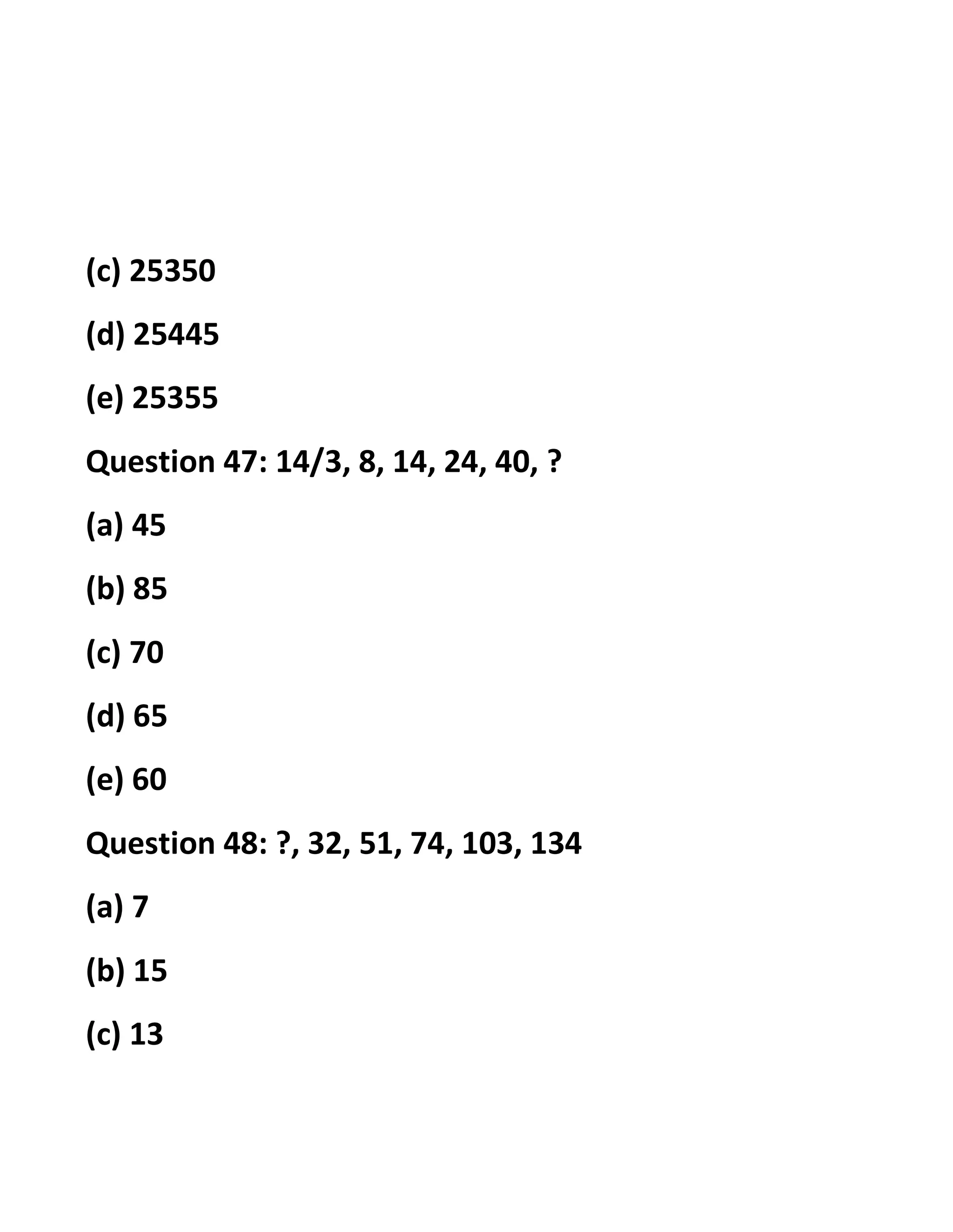 (c) 25350
(d) 25445
(e) 25355
Question 47: 14/3, 8, 14, 24, 40, ?
(a) 45
(b) 85
(c) 70
(d) 65
(e) 60
Question 48: ?, 32, 51, 74, 103, 134
(a) 7
(b) 15
(c) 13
 