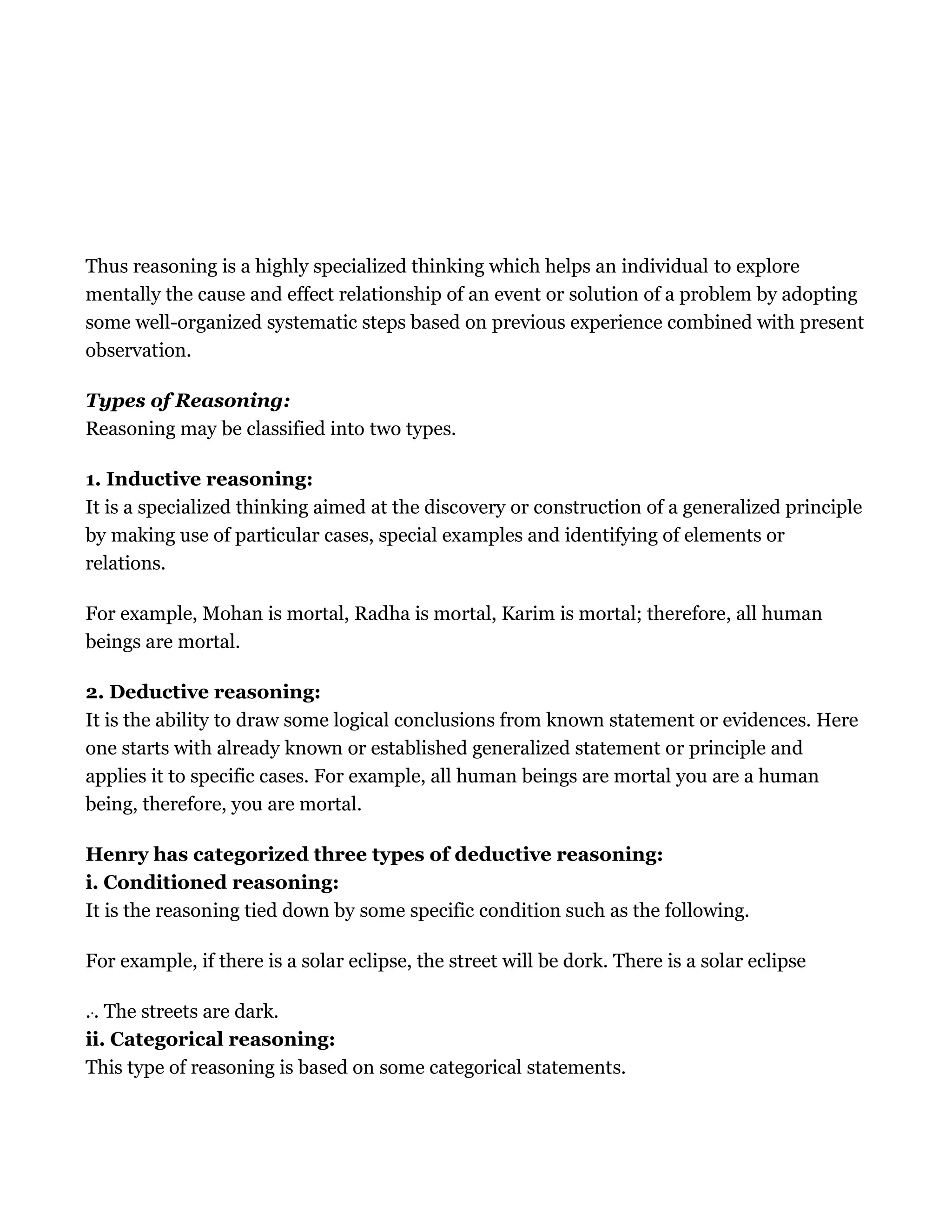 Thus reasoning is a highly specialized thinking which helps an individual to explore
mentally the cause and effect relationship of an event or solution of a problem by adopting
some well-organized systematic steps based on previous experience combined with present
observation.
Types of Reasoning:
Reasoning may be classified into two types.
1. Inductive reasoning:
It is a specialized thinking aimed at the discovery or construction of a generalized principle
by making use of particular cases, special examples and identifying of elements or
relations.
For example, Mohan is mortal, Radha is mortal, Karim is mortal; therefore, all human
beings are mortal.
2. Deductive reasoning:
It is the ability to draw some logical conclusions from known statement or evidences. Here
one starts with already known or established generalized statement or principle and
applies it to specific cases. For example, all human beings are mortal you are a human
being, therefore, you are mortal.
Henry has categorized three types of deductive reasoning:
i. Conditioned reasoning:
It is the reasoning tied down by some specific condition such as the following.
For example, if there is a solar eclipse, the street will be dork. There is a solar eclipse
... The streets are dark.
ii. Categorical reasoning:
This type of reasoning is based on some categorical statements.
 