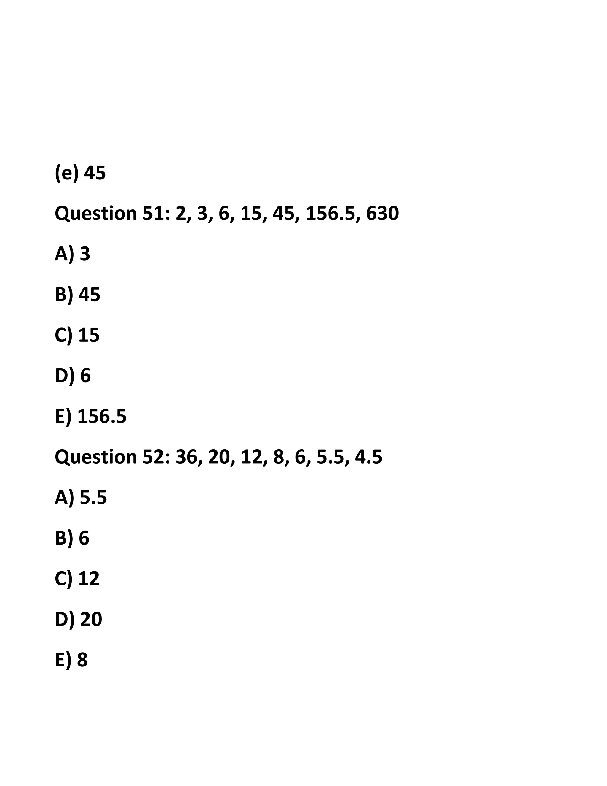 (e) 45
Question 51: 2, 3, 6, 15, 45, 156.5, 630
A) 3
B) 45
C) 15
D) 6
E) 156.5
Question 52: 36, 20, 12, 8, 6, 5.5, 4.5
A) 5.5
B) 6
C) 12
D) 20
E) 8
 