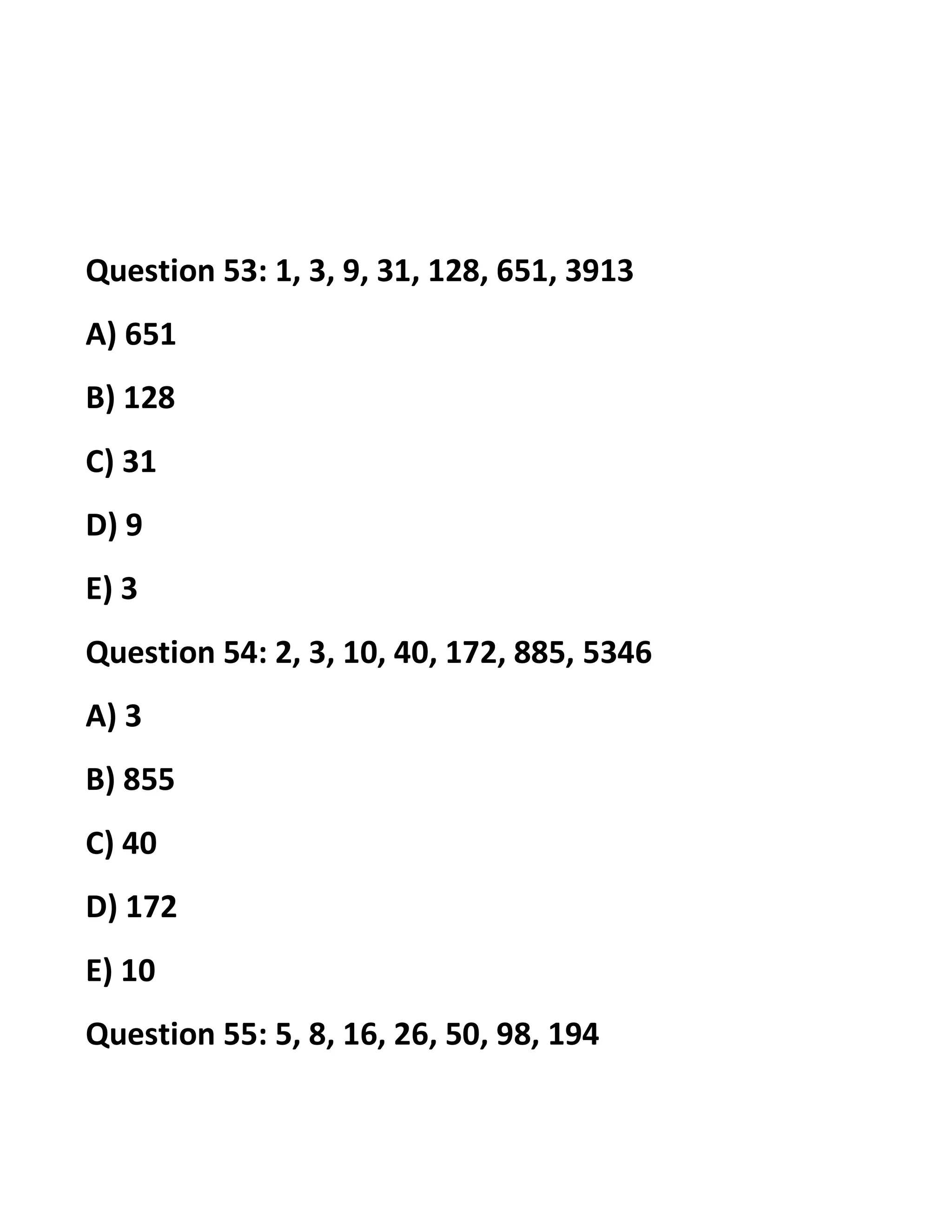 Question 53: 1, 3, 9, 31, 128, 651, 3913
A) 651
B) 128
C) 31
D) 9
E) 3
Question 54: 2, 3, 10, 40, 172, 885, 5346
A) 3
B) 855
C) 40
D) 172
E) 10
Question 55: 5, 8, 16, 26, 50, 98, 194
 