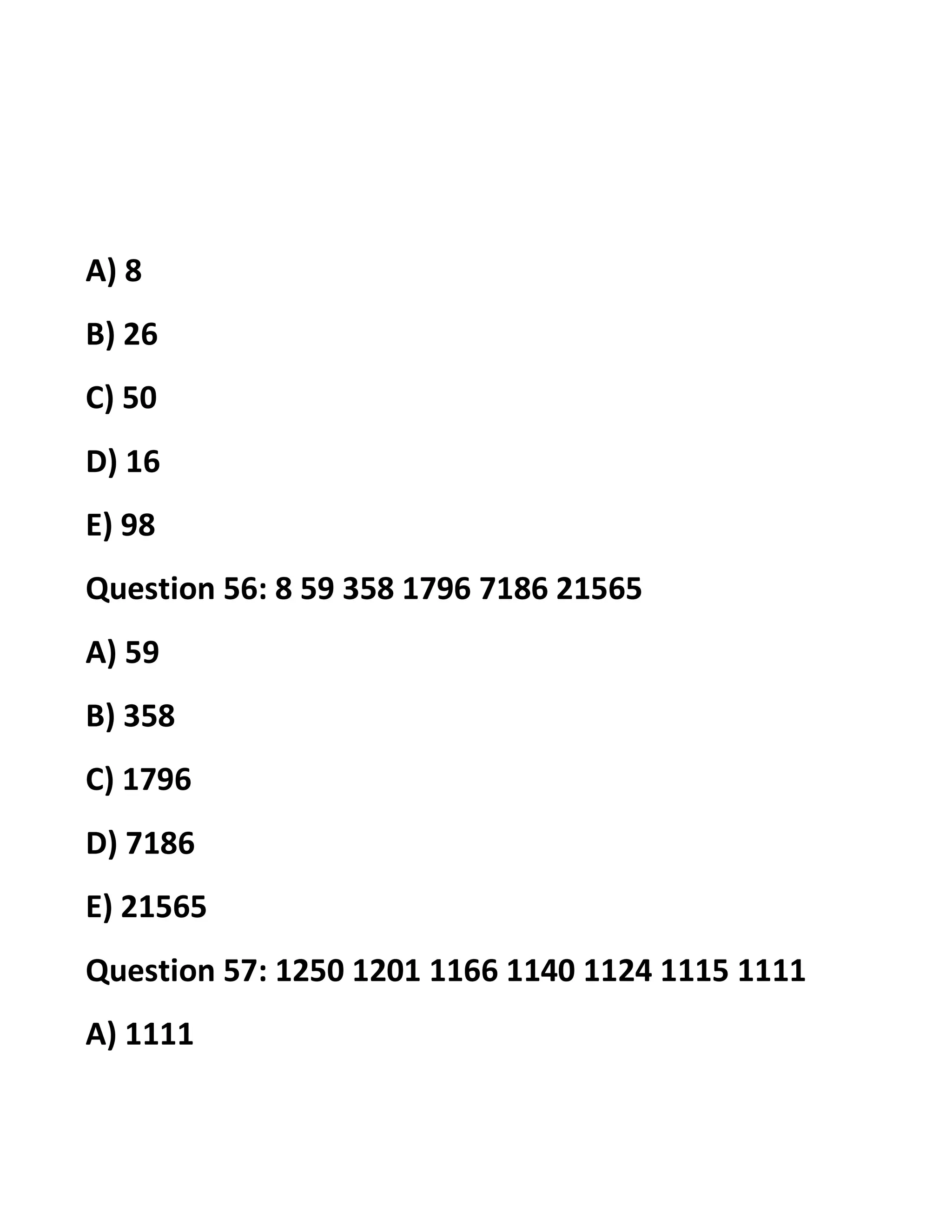 A) 8
B) 26
C) 50
D) 16
E) 98
Question 56: 8 59 358 1796 7186 21565
A) 59
B) 358
C) 1796
D) 7186
E) 21565
Question 57: 1250 1201 1166 1140 1124 1115 1111
A) 1111
 