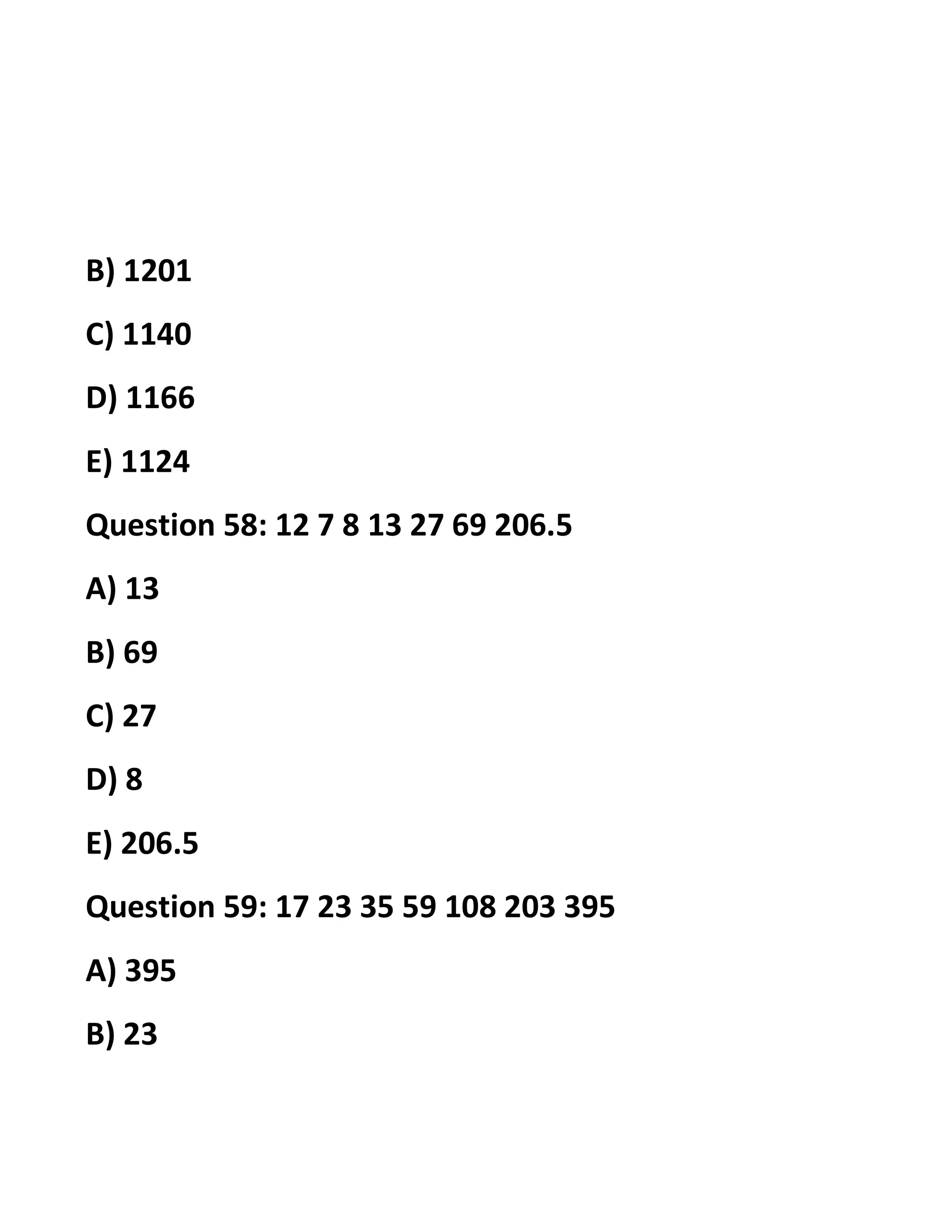 B) 1201
C) 1140
D) 1166
E) 1124
Question 58: 12 7 8 13 27 69 206.5
A) 13
B) 69
C) 27
D) 8
E) 206.5
Question 59: 17 23 35 59 108 203 395
A) 395
B) 23
 
