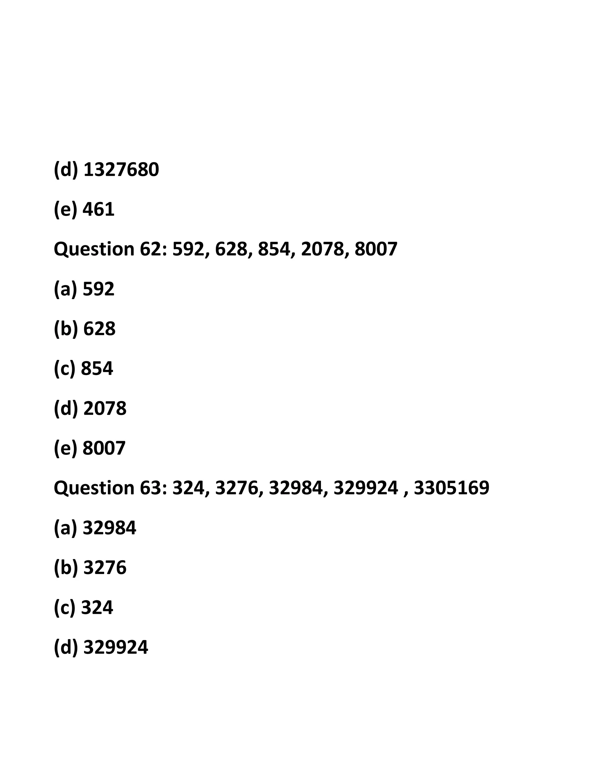 (d) 1327680
(e) 461
Question 62: 592, 628, 854, 2078, 8007
(a) 592
(b) 628
(c) 854
(d) 2078
(e) 8007
Question 63: 324, 3276, 32984, 329924 , 3305169
(a) 32984
(b) 3276
(c) 324
(d) 329924
 