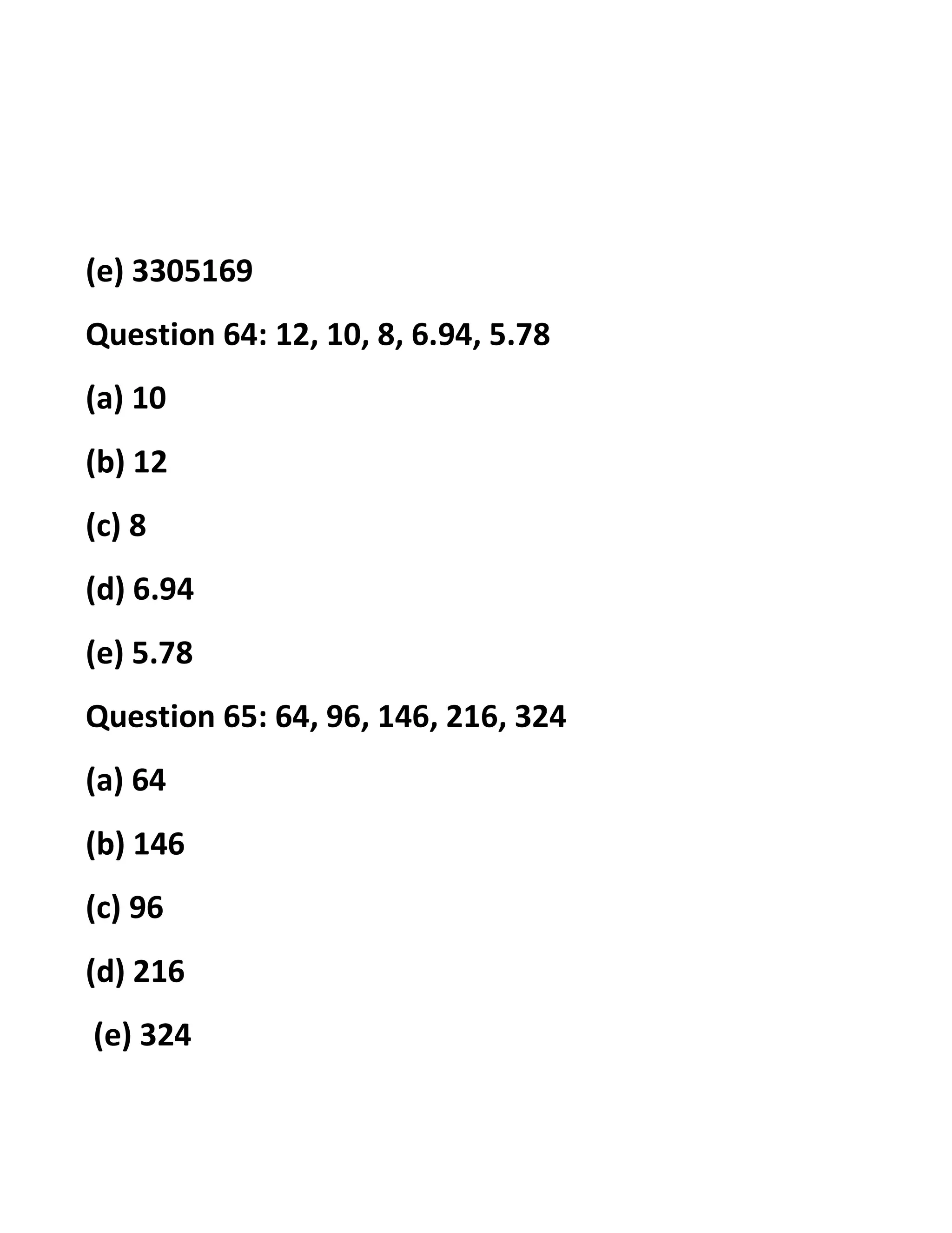 (e) 3305169
Question 64: 12, 10, 8, 6.94, 5.78
(a) 10
(b) 12
(c) 8
(d) 6.94
(e) 5.78
Question 65: 64, 96, 146, 216, 324
(a) 64
(b) 146
(c) 96
(d) 216
(e) 324
 