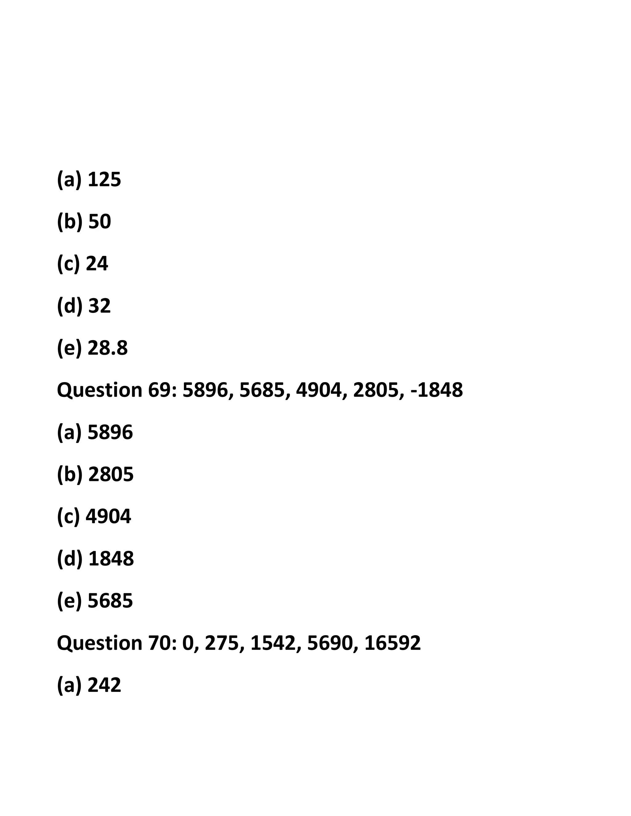 (a) 125
(b) 50
(c) 24
(d) 32
(e) 28.8
Question 69: 5896, 5685, 4904, 2805, -1848
(a) 5896
(b) 2805
(c) 4904
(d) 1848
(e) 5685
Question 70: 0, 275, 1542, 5690, 16592
(a) 242
 