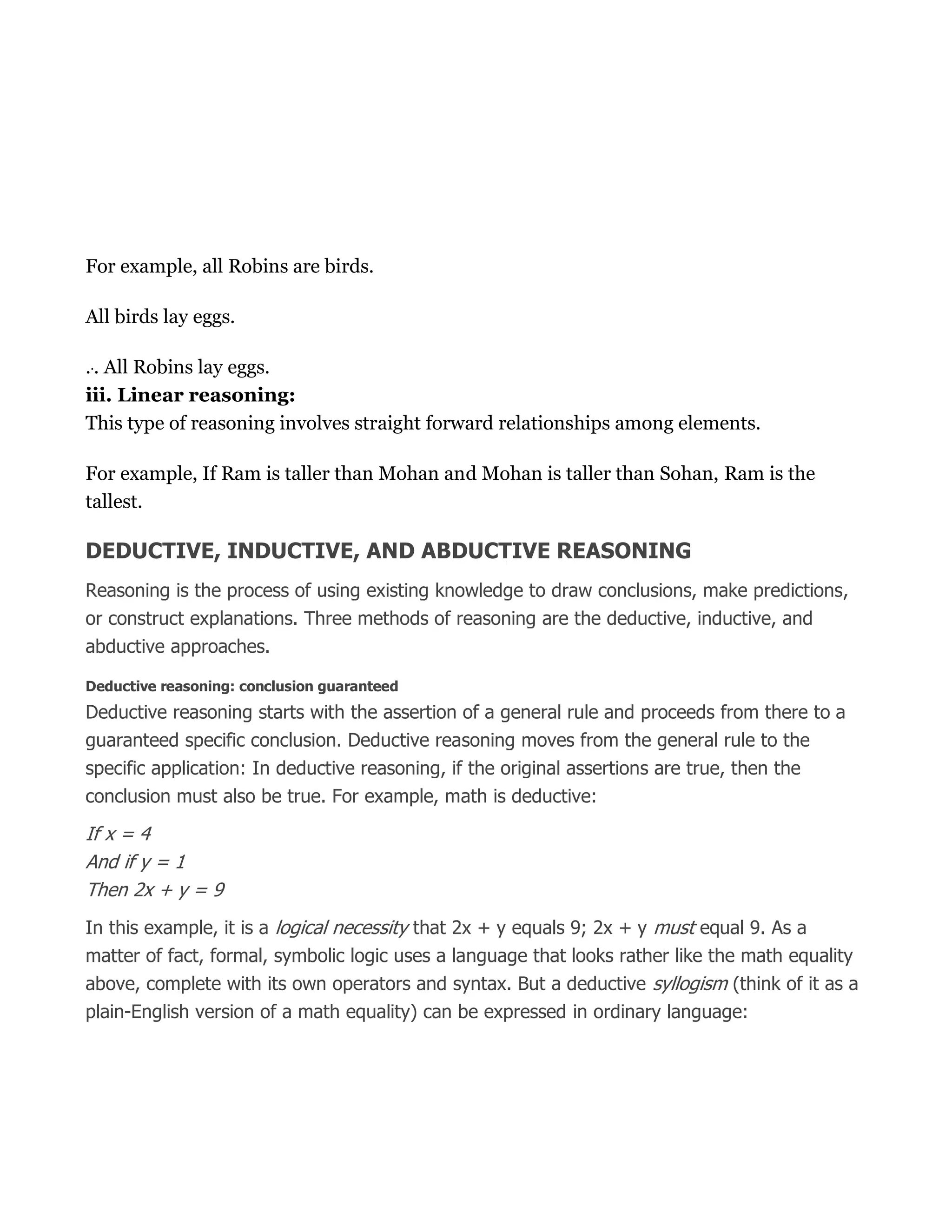 For example, all Robins are birds.
All birds lay eggs.
... All Robins lay eggs.
iii. Linear reasoning:
This type of reasoning involves straight forward relationships among elements.
For example, If Ram is taller than Mohan and Mohan is taller than Sohan, Ram is the
tallest.
DEDUCTIVE, INDUCTIVE, AND ABDUCTIVE REASONING
Reasoning is the process of using existing knowledge to draw conclusions, make predictions,
or construct explanations. Three methods of reasoning are the deductive, inductive, and
abductive approaches.
Deductive reasoning: conclusion guaranteed
Deductive reasoning starts with the assertion of a general rule and proceeds from there to a
guaranteed specific conclusion. Deductive reasoning moves from the general rule to the
specific application: In deductive reasoning, if the original assertions are true, then the
conclusion must also be true. For example, math is deductive:
If x = 4
And if y = 1
Then 2x + y = 9
In this example, it is a logical necessity that 2x + y equals 9; 2x + y must equal 9. As a
matter of fact, formal, symbolic logic uses a language that looks rather like the math equality
above, complete with its own operators and syntax. But a deductive syllogism (think of it as a
plain-English version of a math equality) can be expressed in ordinary language:
 