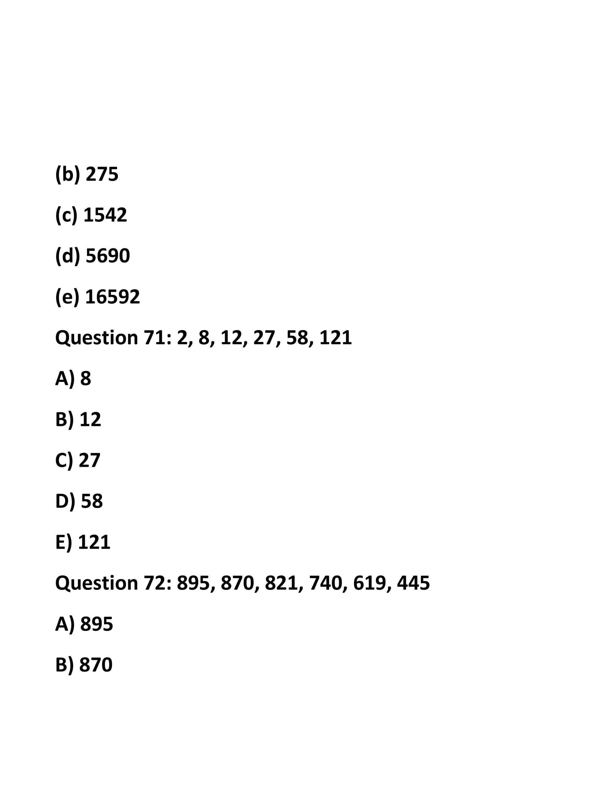 (b) 275
(c) 1542
(d) 5690
(e) 16592
Question 71: 2, 8, 12, 27, 58, 121
A) 8
B) 12
C) 27
D) 58
E) 121
Question 72: 895, 870, 821, 740, 619, 445
A) 895
B) 870
 