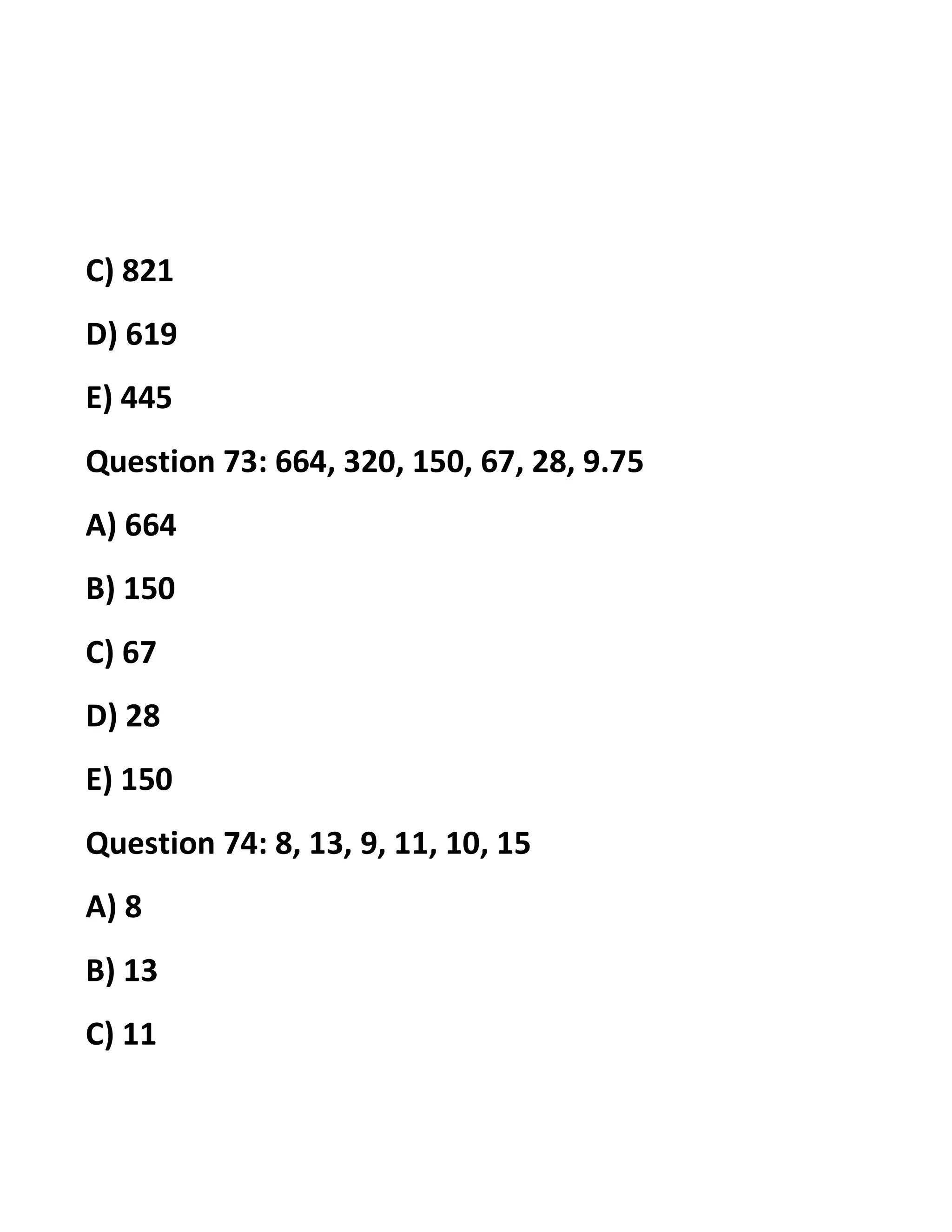 C) 821
D) 619
E) 445
Question 73: 664, 320, 150, 67, 28, 9.75
A) 664
B) 150
C) 67
D) 28
E) 150
Question 74: 8, 13, 9, 11, 10, 15
A) 8
B) 13
C) 11
 