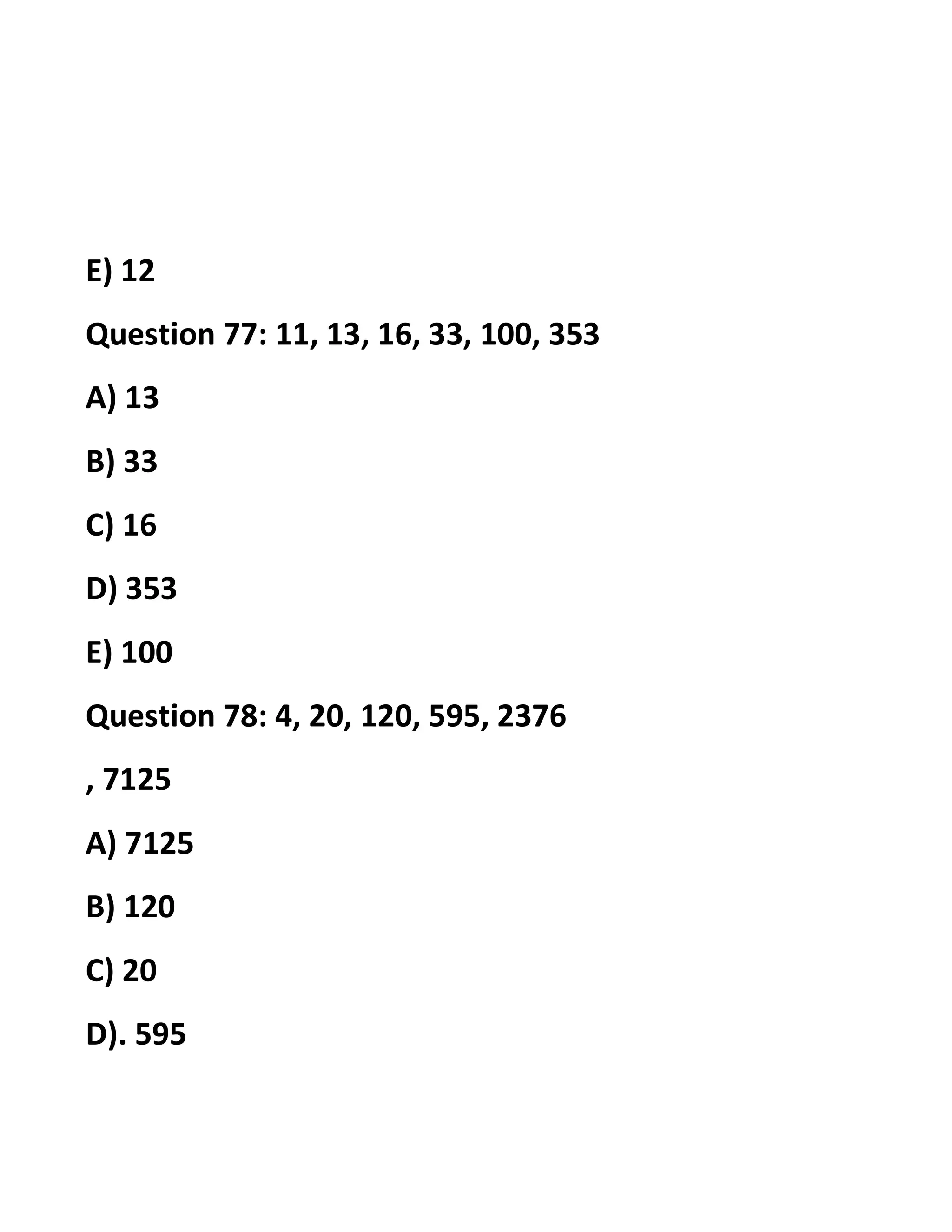 E) 12
Question 77: 11, 13, 16, 33, 100, 353
A) 13
B) 33
C) 16
D) 353
E) 100
Question 78: 4, 20, 120, 595, 2376
, 7125
A) 7125
B) 120
C) 20
D). 595
 