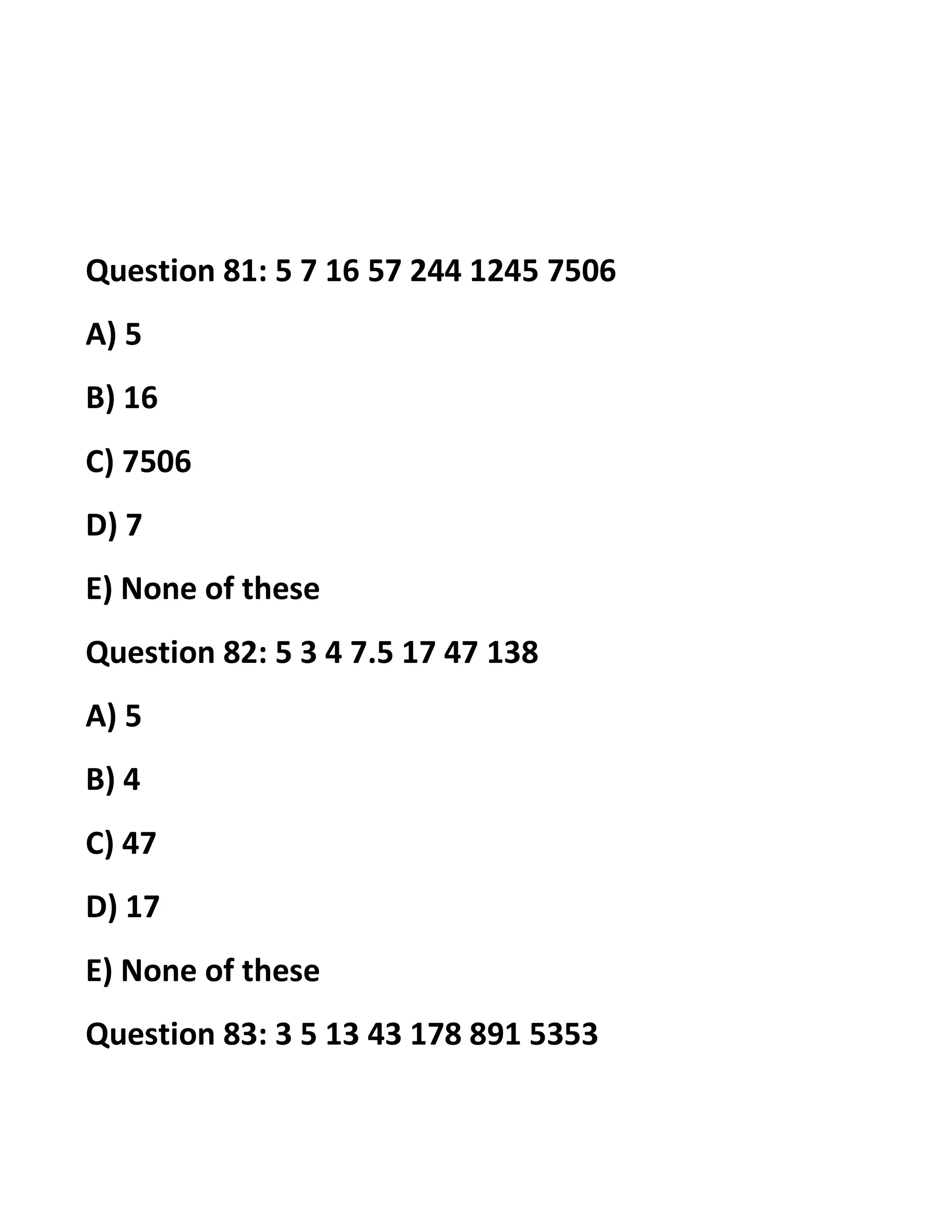 Question 81: 5 7 16 57 244 1245 7506
A) 5
B) 16
C) 7506
D) 7
E) None of these
Question 82: 5 3 4 7.5 17 47 138
A) 5
B) 4
C) 47
D) 17
E) None of these
Question 83: 3 5 13 43 178 891 5353
 