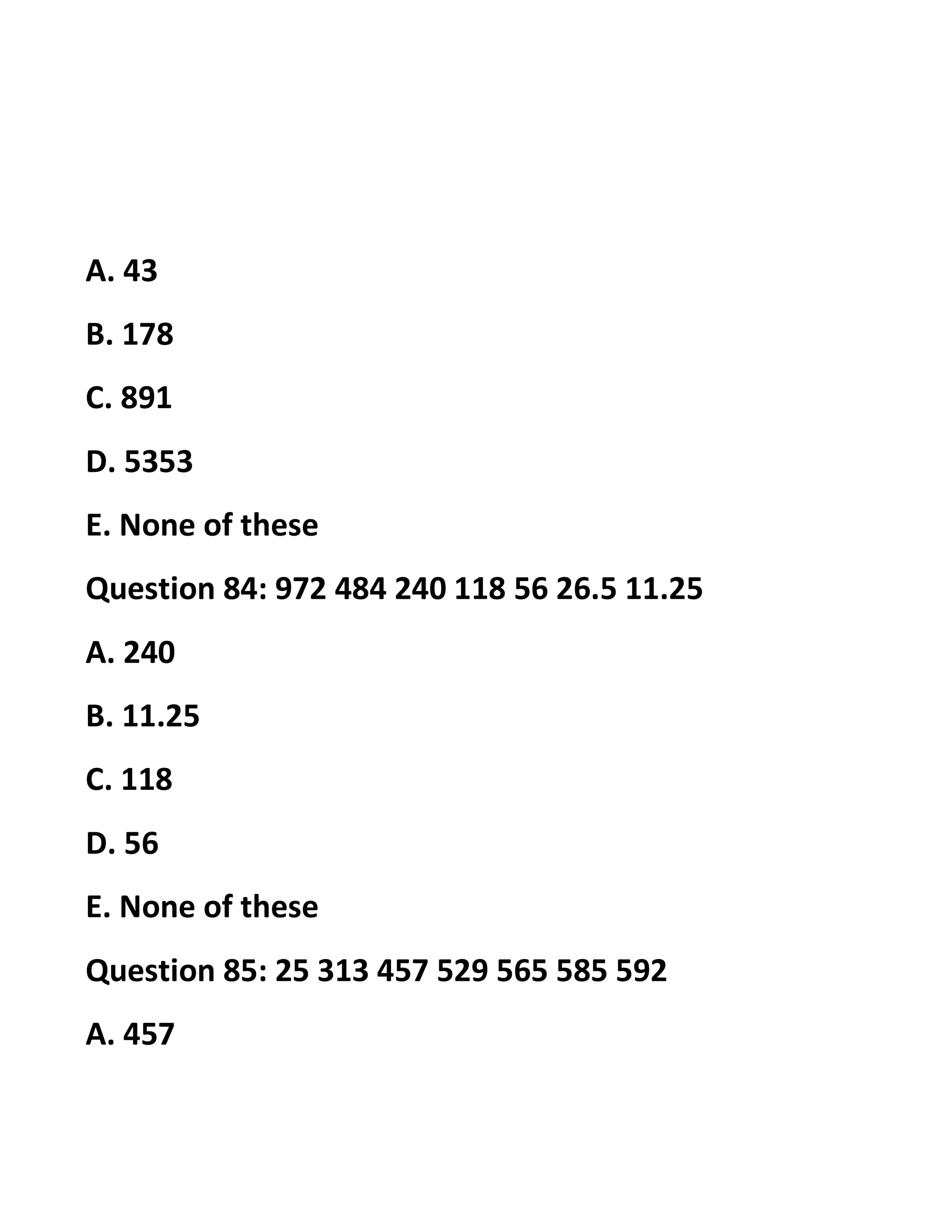 A. 43
B. 178
C. 891
D. 5353
E. None of these
Question 84: 972 484 240 118 56 26.5 11.25
A. 240
B. 11.25
C. 118
D. 56
E. None of these
Question 85: 25 313 457 529 565 585 592
A. 457
 
