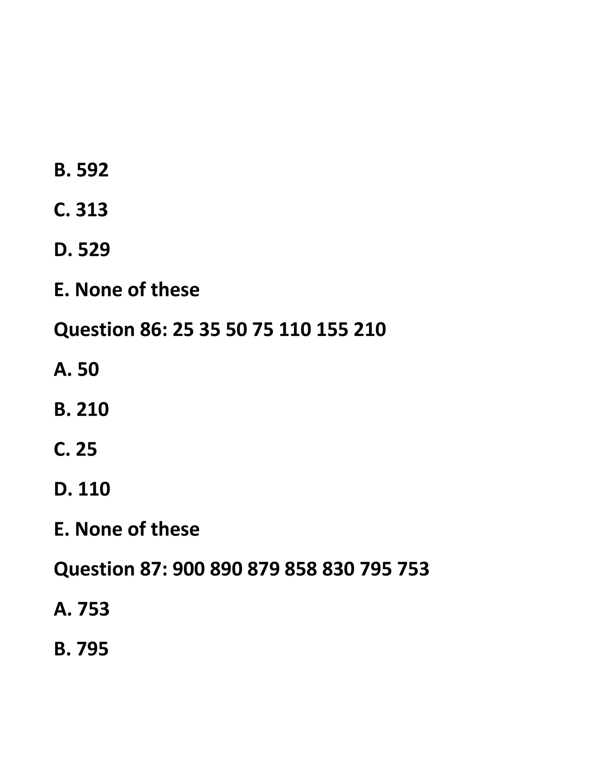 B. 592
C. 313
D. 529
E. None of these
Question 86: 25 35 50 75 110 155 210
A. 50
B. 210
C. 25
D. 110
E. None of these
Question 87: 900 890 879 858 830 795 753
A. 753
B. 795
 