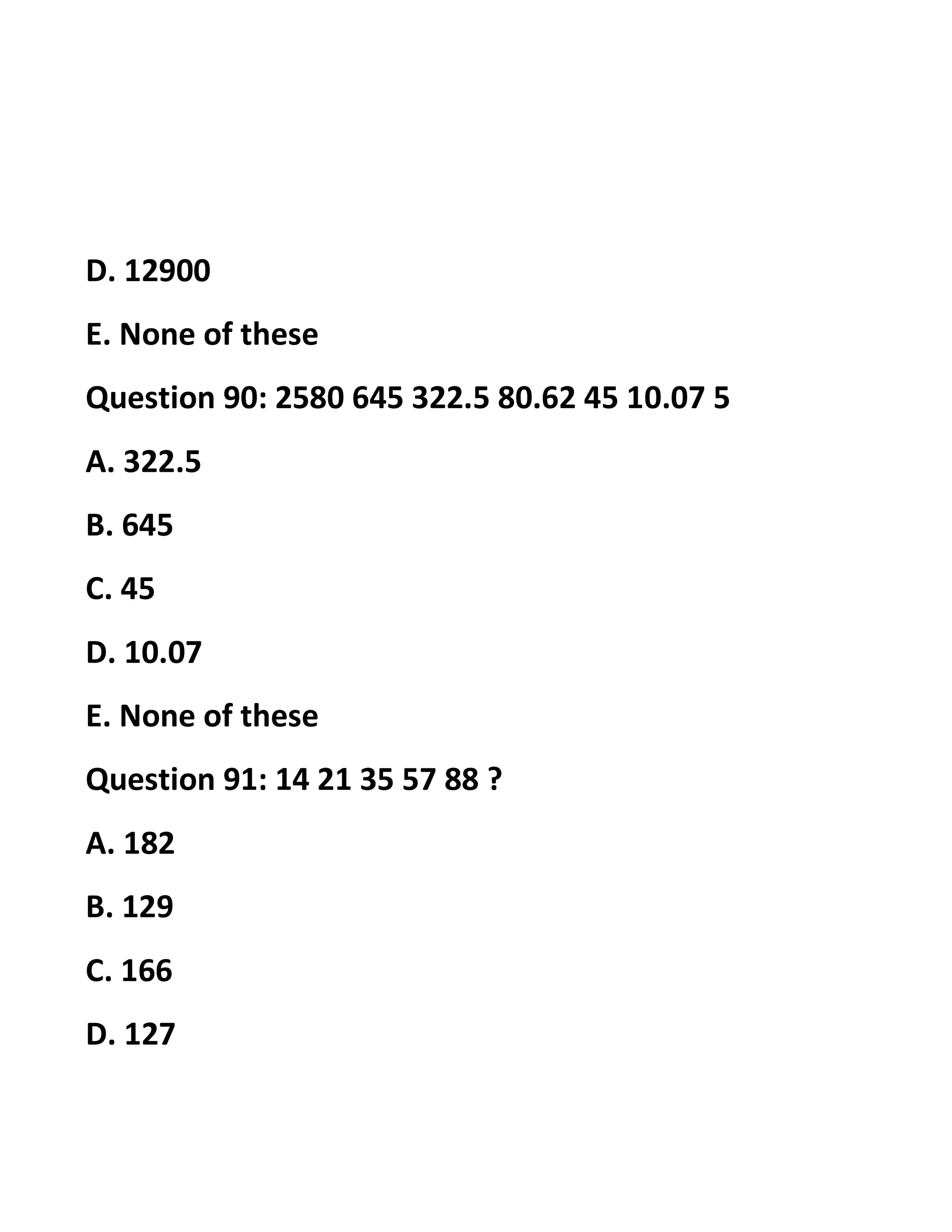 D. 12900
E. None of these
Question 90: 2580 645 322.5 80.62 45 10.07 5
A. 322.5
B. 645
C. 45
D. 10.07
E. None of these
Question 91: 14 21 35 57 88 ?
A. 182
B. 129
C. 166
D. 127
 
