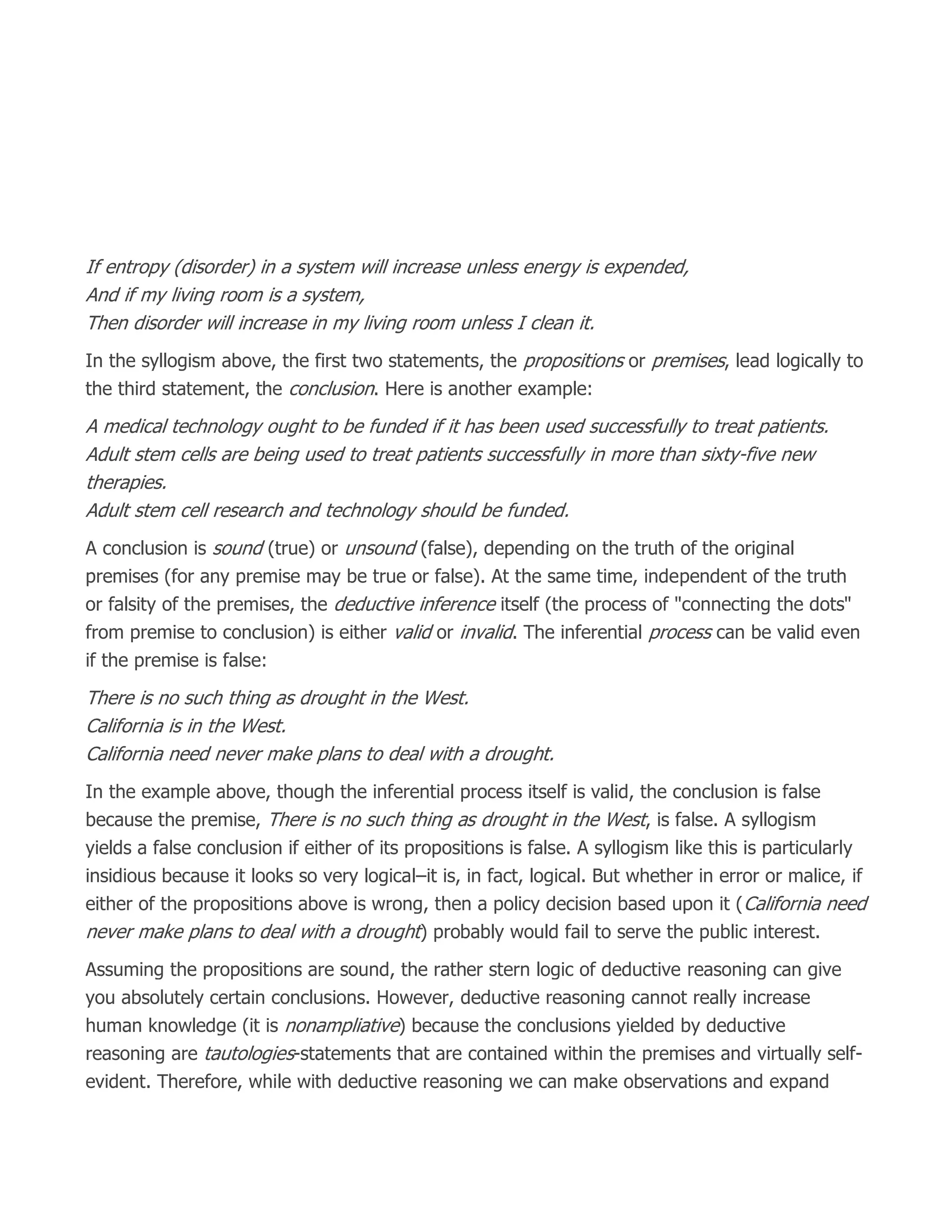 If entropy (disorder) in a system will increase unless energy is expended,
And if my living room is a system,
Then disorder will increase in my living room unless I clean it.
In the syllogism above, the first two statements, the propositions or premises, lead logically to
the third statement, the conclusion. Here is another example:
A medical technology ought to be funded if it has been used successfully to treat patients.
Adult stem cells are being used to treat patients successfully in more than sixty-five new
therapies.
Adult stem cell research and technology should be funded.
A conclusion is sound (true) or unsound (false), depending on the truth of the original
premises (for any premise may be true or false). At the same time, independent of the truth
or falsity of the premises, the deductive inference itself (the process of "connecting the dots"
from premise to conclusion) is either valid or invalid. The inferential process can be valid even
if the premise is false:
There is no such thing as drought in the West.
California is in the West.
California need never make plans to deal with a drought.
In the example above, though the inferential process itself is valid, the conclusion is false
because the premise, There is no such thing as drought in the West, is false. A syllogism
yields a false conclusion if either of its propositions is false. A syllogism like this is particularly
insidious because it looks so very logical–it is, in fact, logical. But whether in error or malice, if
either of the propositions above is wrong, then a policy decision based upon it (California need
never make plans to deal with a drought) probably would fail to serve the public interest.
Assuming the propositions are sound, the rather stern logic of deductive reasoning can give
you absolutely certain conclusions. However, deductive reasoning cannot really increase
human knowledge (it is nonampliative) because the conclusions yielded by deductive
reasoning are tautologies-statements that are contained within the premises and virtually self-
evident. Therefore, while with deductive reasoning we can make observations and expand
 