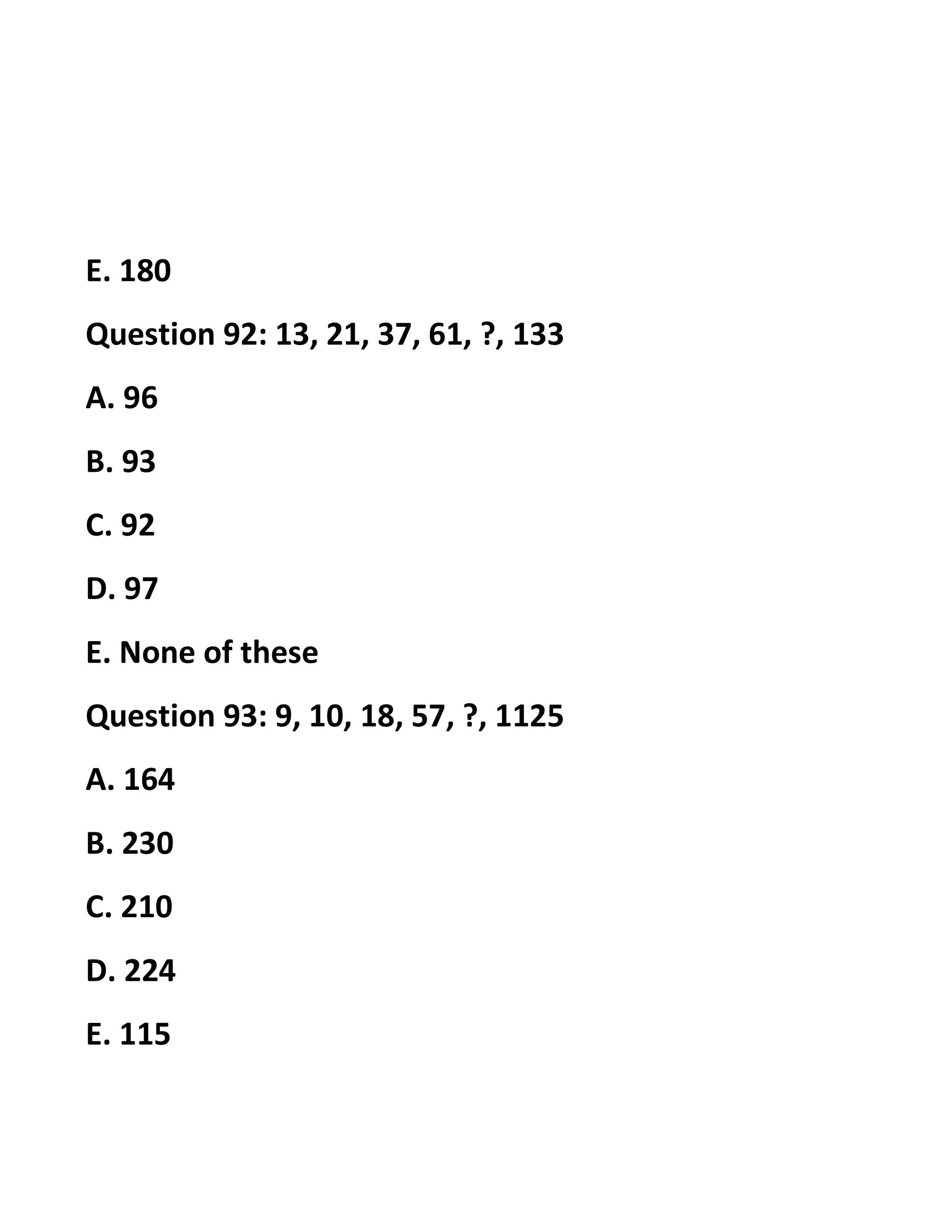 E. 180
Question 92: 13, 21, 37, 61, ?, 133
A. 96
B. 93
C. 92
D. 97
E. None of these
Question 93: 9, 10, 18, 57, ?, 1125
A. 164
B. 230
C. 210
D. 224
E. 115
 