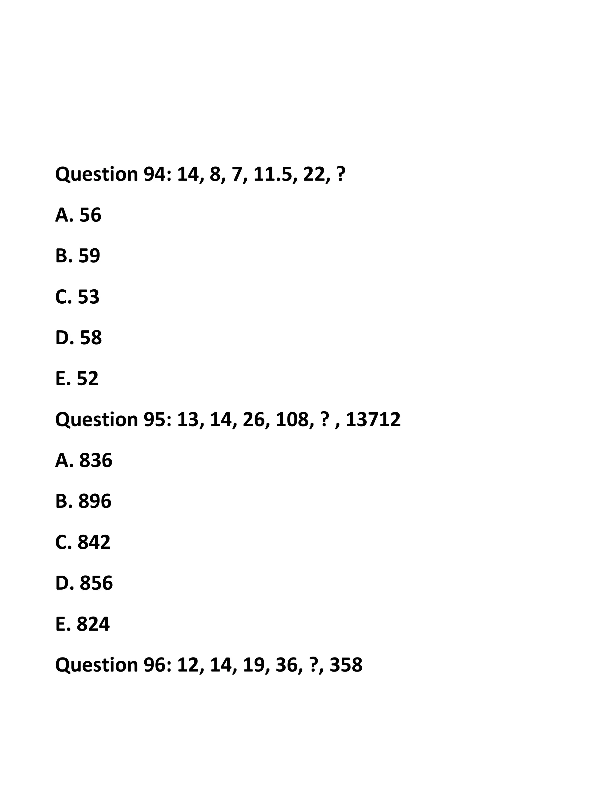 Question 94: 14, 8, 7, 11.5, 22, ?
A. 56
B. 59
C. 53
D. 58
E. 52
Question 95: 13, 14, 26, 108, ? , 13712
A. 836
B. 896
C. 842
D. 856
E. 824
Question 96: 12, 14, 19, 36, ?, 358
 