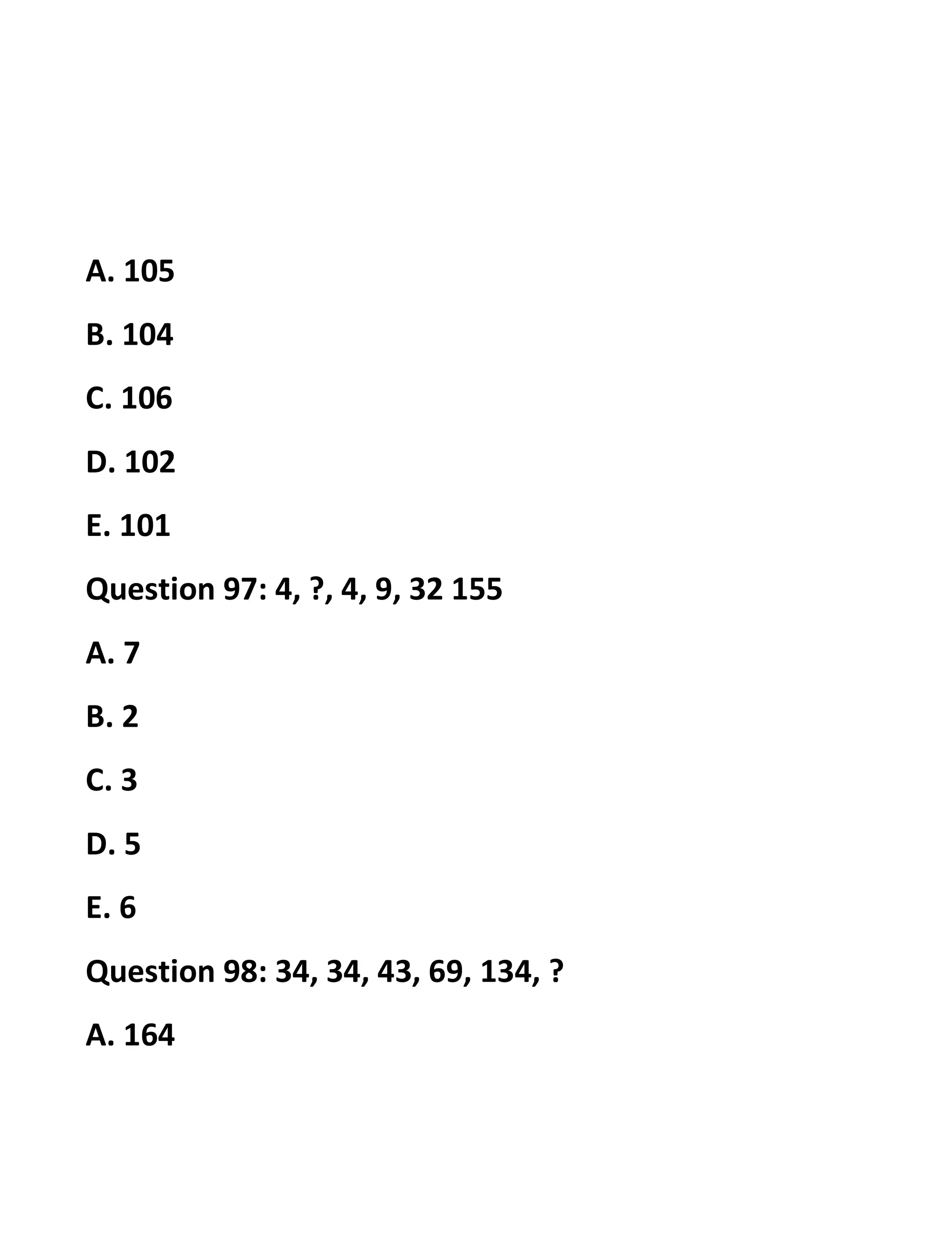 A. 105
B. 104
C. 106
D. 102
E. 101
Question 97: 4, ?, 4, 9, 32 155
A. 7
B. 2
C. 3
D. 5
E. 6
Question 98: 34, 34, 43, 69, 134, ?
A. 164
 