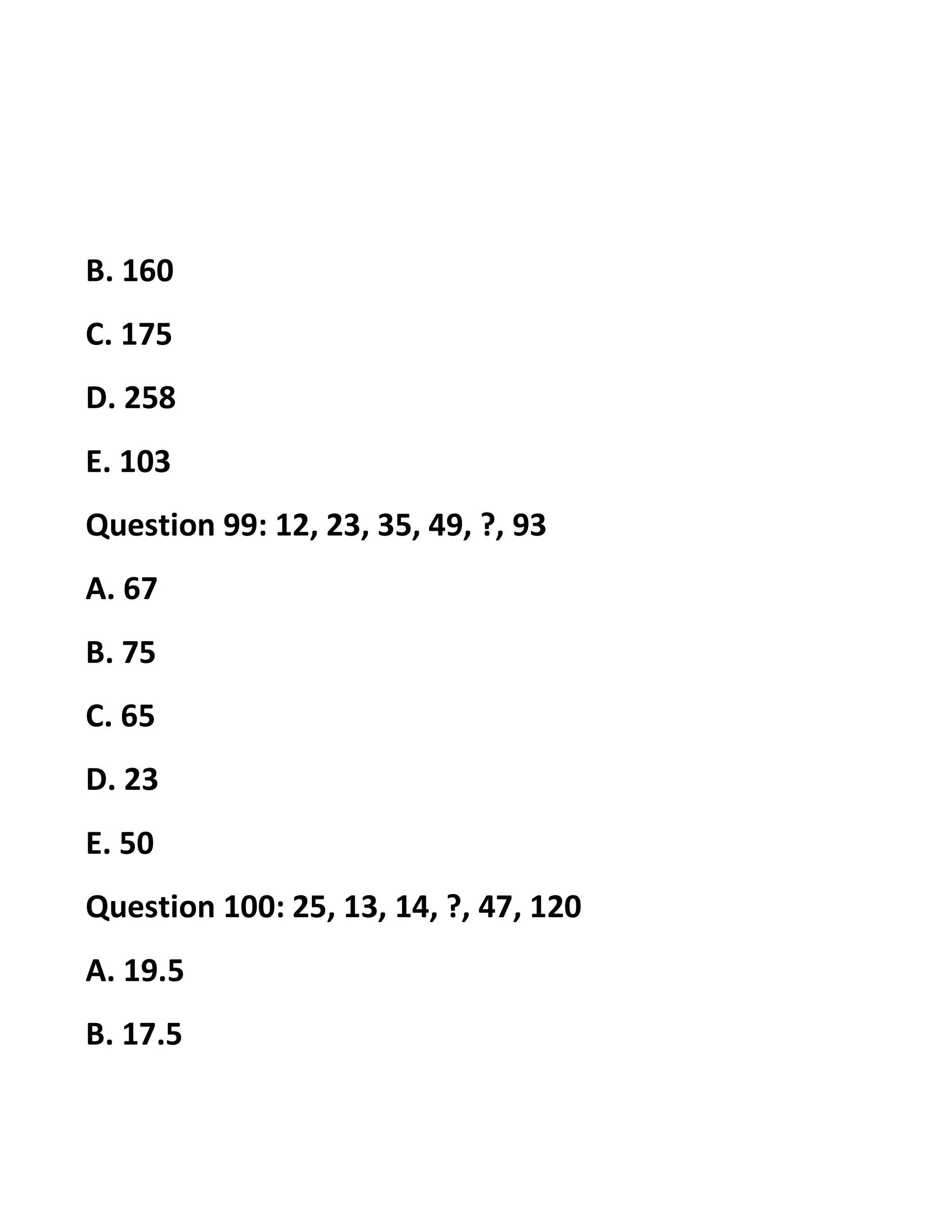 B. 160
C. 175
D. 258
E. 103
Question 99: 12, 23, 35, 49, ?, 93
A. 67
B. 75
C. 65
D. 23
E. 50
Question 100: 25, 13, 14, ?, 47, 120
A. 19.5
B. 17.5
 