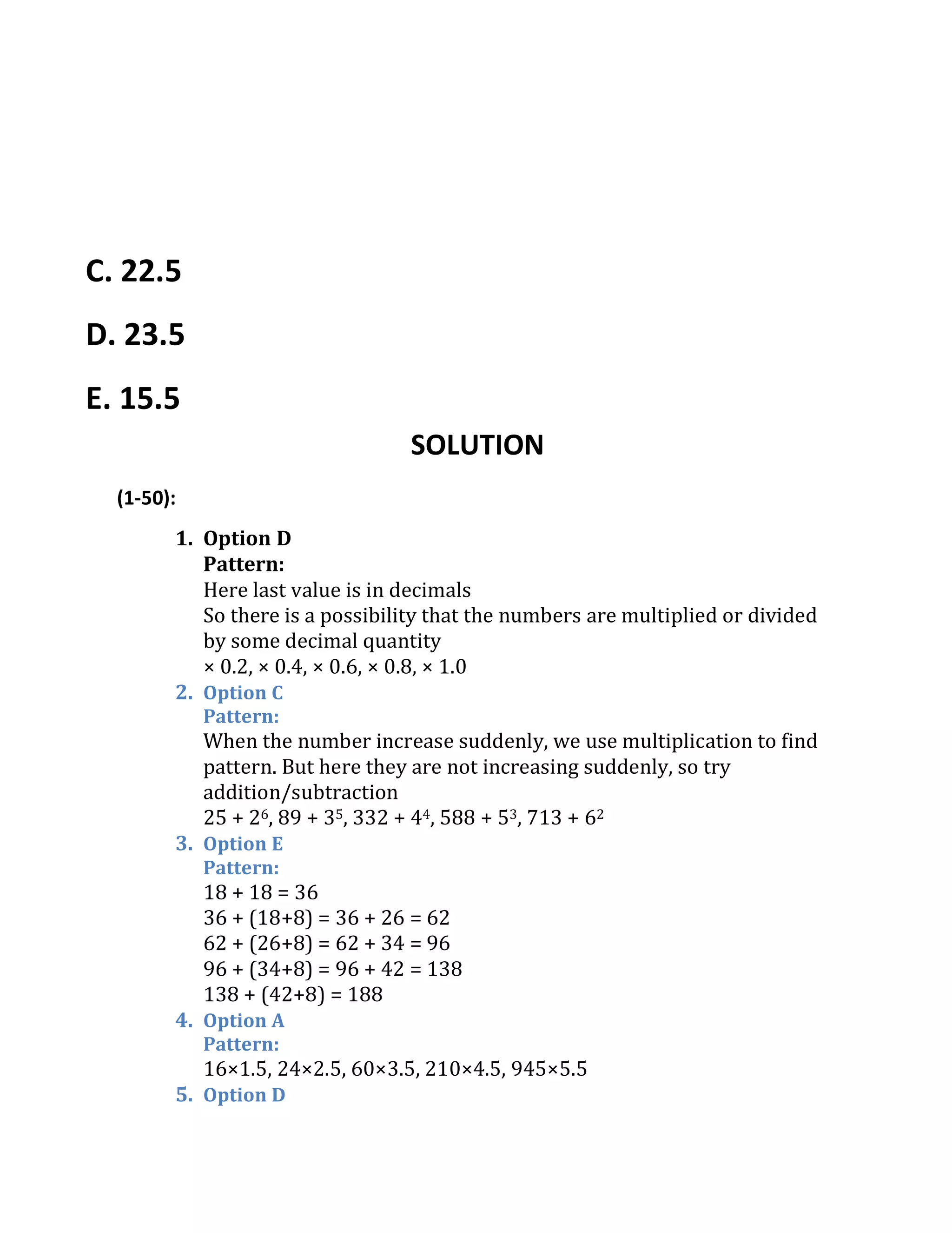 C. 22.5
D. 23.5
E. 15.5
SOLUTION
(1-50):
1. Option D
Pattern:
Here last value is in decimals
So there is a possibility that the numbers are multiplied or divided
by some decimal quantity
× 0.2, × 0.4, × 0.6, × 0.8, × 1.0
2. Option C
Pattern:
When the number increase suddenly, we use multiplication to find
pattern. But here they are not increasing suddenly, so try
addition/subtraction
25 + 26, 89 + 35, 332 + 44, 588 + 53, 713 + 62
3. Option E
Pattern:
18 + 18 = 36
36 + (18+8) = 36 + 26 = 62
62 + (26+8) = 62 + 34 = 96
96 + (34+8) = 96 + 42 = 138
138 + (42+8) = 188
4. Option A
Pattern:
16×1.5, 24×2.5, 60×3.5, 210×4.5, 945×5.5
5. Option D
 