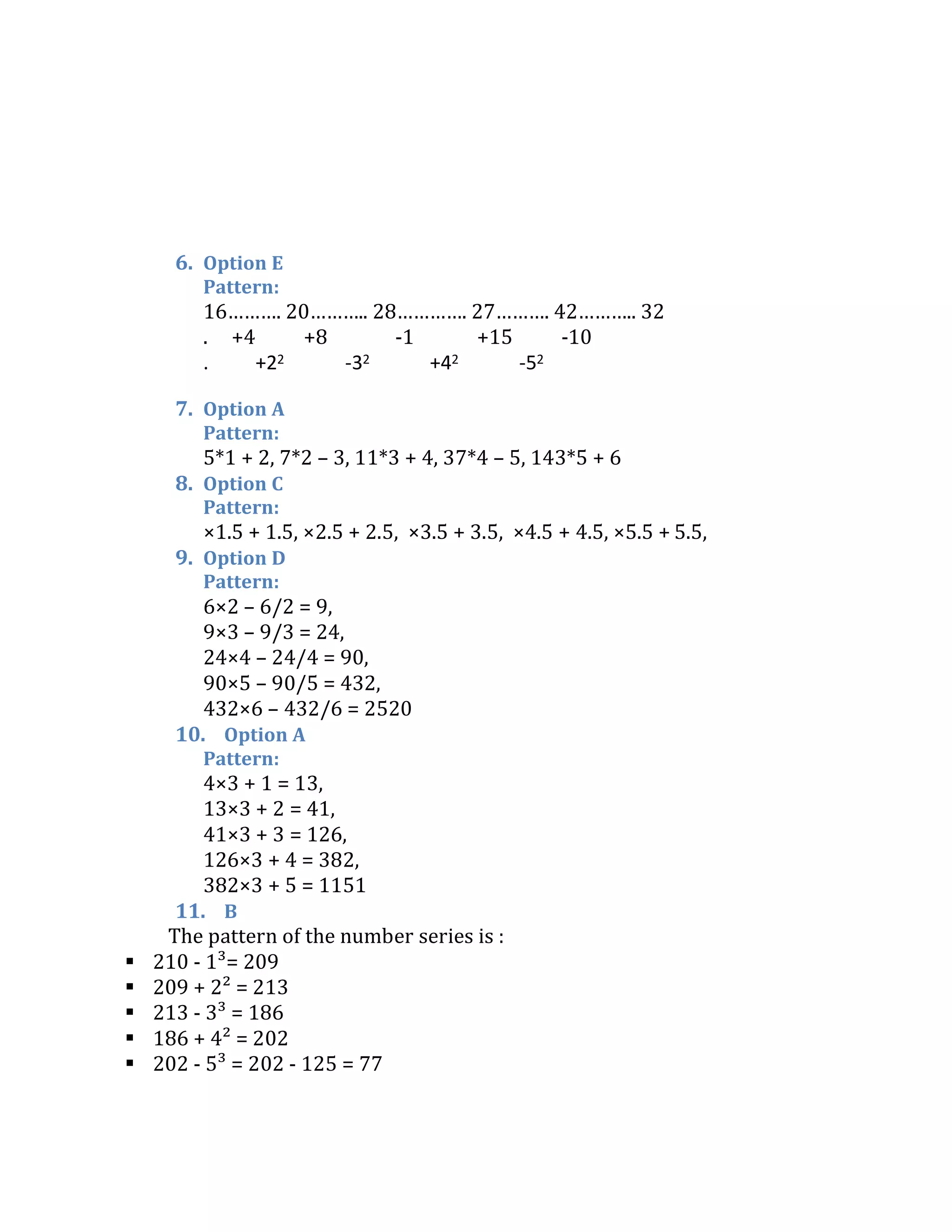 6. Option E
Pattern:
16………. 20……….. 28…………. 27………. 42……….. 32
. +4 +8 -1 +15 -10
. +22 -32 +42 -52
7. Option A
Pattern:
5*1 + 2, 7*2 – 3, 11*3 + 4, 37*4 – 5, 143*5 + 6
8. Option C
Pattern:
×1.5 + 1.5, ×2.5 + 2.5, ×3.5 + 3.5, ×4.5 + 4.5, ×5.5 + 5.5,
9. Option D
Pattern:
6×2 – 6/2 = 9,
9×3 – 9/3 = 24,
24×4 – 24/4 = 90,
90×5 – 90/5 = 432,
432×6 – 432/6 = 2520
10. Option A
Pattern:
4×3 + 1 = 13,
13×3 + 2 = 41,
41×3 + 3 = 126,
126×3 + 4 = 382,
382×3 + 5 = 1151
11. B
The pattern of the number series is :
 210 - 1³= 209
 209 + 2² = 213
 213 - 3³ = 186
 186 + 4² = 202
 202 - 5³ = 202 - 125 = 77
 