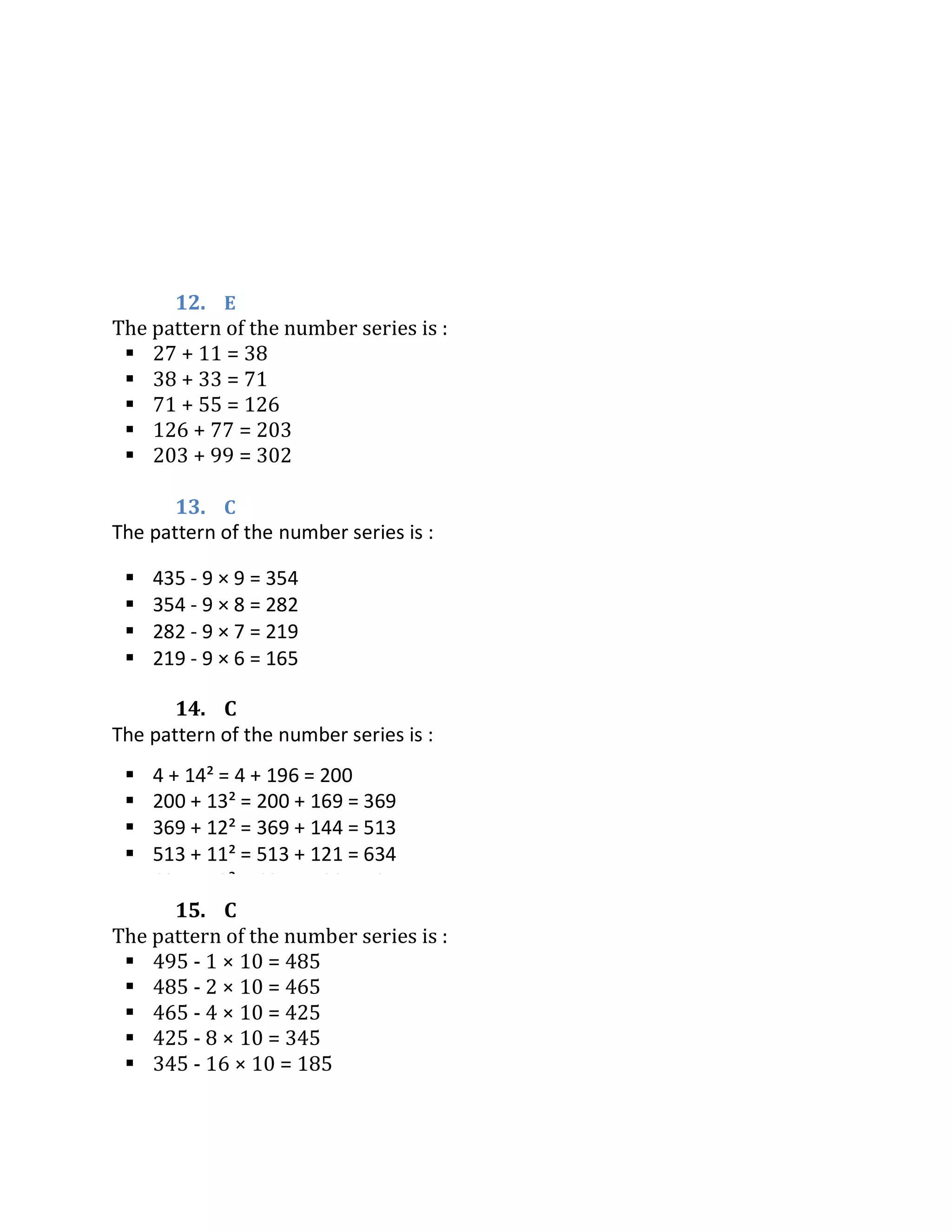 12. E
The pattern of the number series is :
 27 + 11 = 38
 38 + 33 = 71
 71 + 55 = 126
 126 + 77 = 203
 203 + 99 = 302
13. C
14. C
15. C
The pattern of the number series is :
 495 - 1 × 10 = 485
 485 - 2 × 10 = 465
 465 - 4 × 10 = 425
 425 - 8 × 10 = 345
 345 - 16 × 10 = 185
The pattern of the number series is :
 4 + 14² = 4 + 196 = 200
 200 + 13² = 200 + 169 = 369
 369 + 12² = 369 + 144 = 513
 513 + 11² = 513 + 121 = 634
 634 + 10² = 634 + 100 = 734
The pattern of the number series is :
 435 - 9 × 9 = 354
 354 - 9 × 8 = 282
 282 - 9 × 7 = 219
 219 - 9 × 6 = 165
 165 - 9 × 5 = 120
 