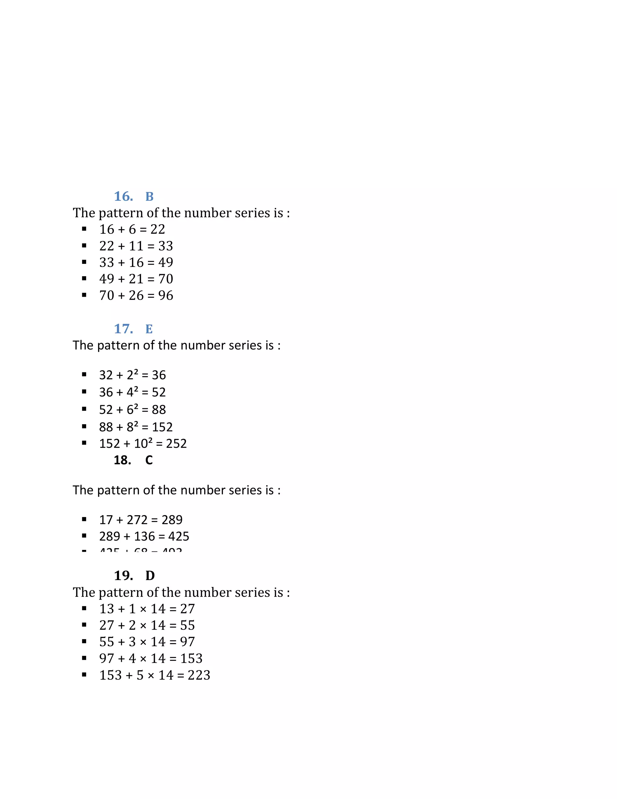 16. B
The pattern of the number series is :
 16 + 6 = 22
 22 + 11 = 33
 33 + 16 = 49
 49 + 21 = 70
 70 + 26 = 96
17. E
19. D
The pattern of the number series is :
 13 + 1 × 14 = 27
 27 + 2 × 14 = 55
 55 + 3 × 14 = 97
 97 + 4 × 14 = 153
 153 + 5 × 14 = 223
The pattern of the number series is :
 32 + 2² = 36
 36 + 4² = 52
 52 + 6² = 88
 88 + 8² = 152
 152 + 10² = 252
18. C
The pattern of the number series is :
 17 + 272 = 289
 289 + 136 = 425
 425 + 68 = 493
 493 + 34 = 527
 527 + 17 = 544
 