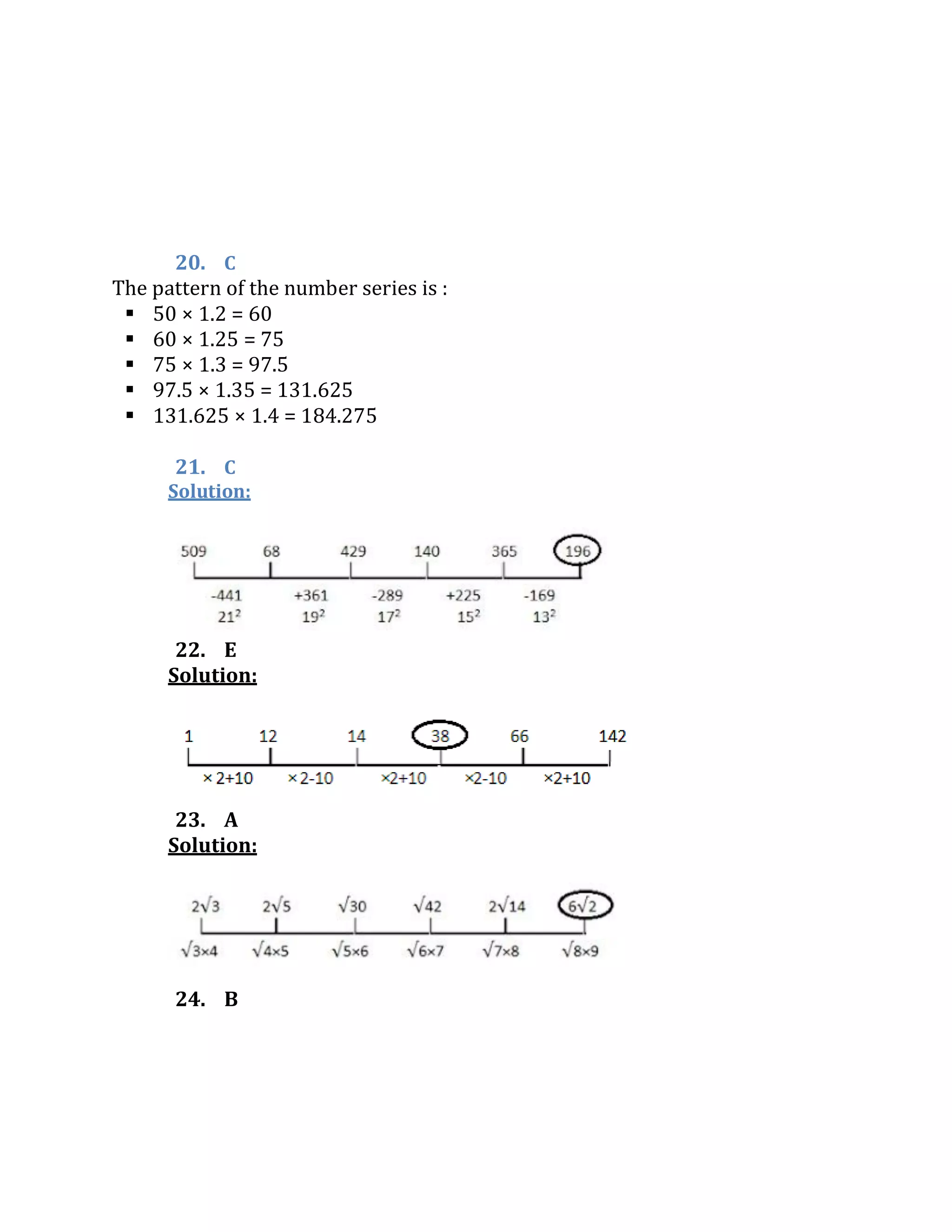 20. C
The pattern of the number series is :
 50 × 1.2 = 60
 60 × 1.25 = 75
 75 × 1.3 = 97.5
 97.5 × 1.35 = 131.625
 131.625 × 1.4 = 184.275
21. C
Solution:
22. E
Solution:
23. A
Solution:
24. B
 