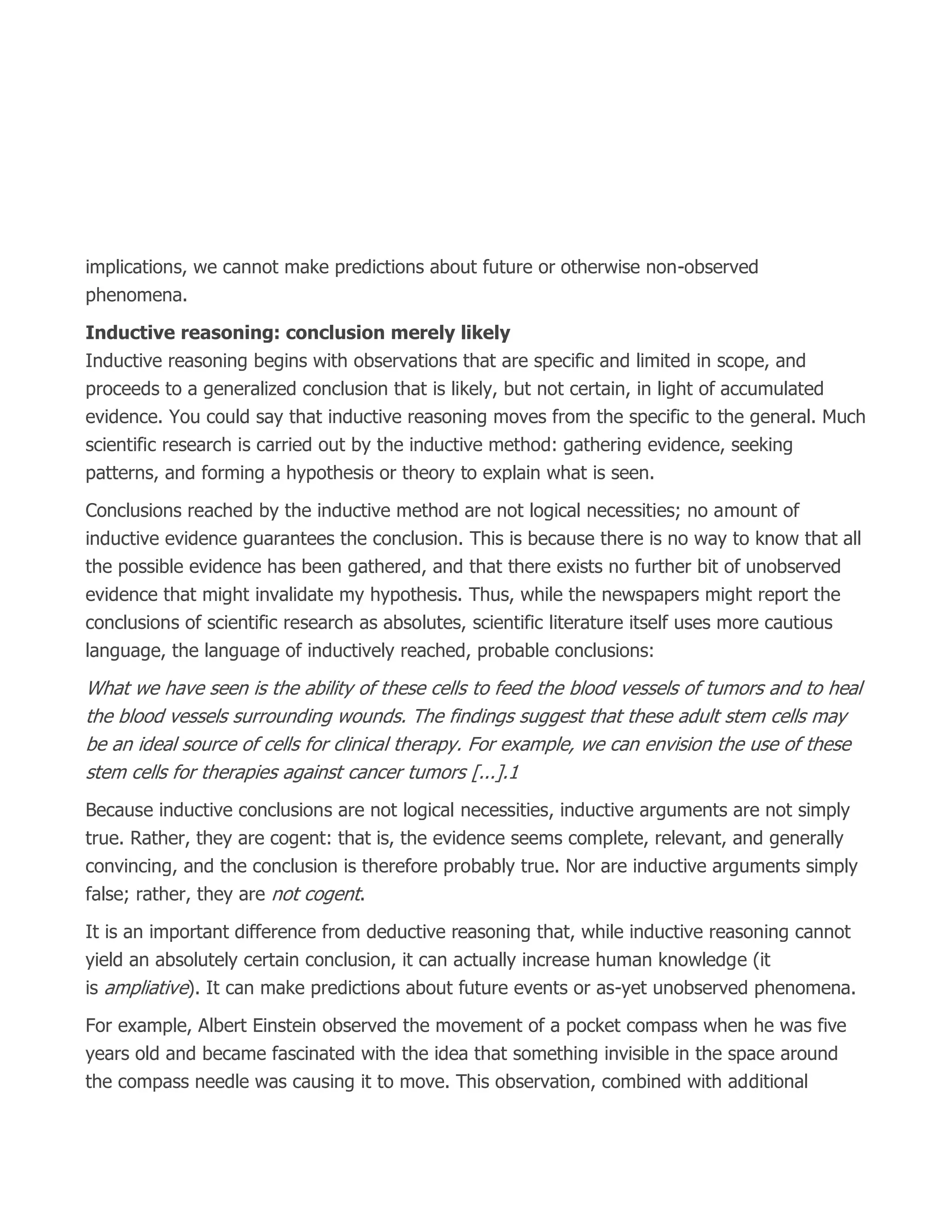 implications, we cannot make predictions about future or otherwise non-observed
phenomena.
Inductive reasoning: conclusion merely likely
Inductive reasoning begins with observations that are specific and limited in scope, and
proceeds to a generalized conclusion that is likely, but not certain, in light of accumulated
evidence. You could say that inductive reasoning moves from the specific to the general. Much
scientific research is carried out by the inductive method: gathering evidence, seeking
patterns, and forming a hypothesis or theory to explain what is seen.
Conclusions reached by the inductive method are not logical necessities; no amount of
inductive evidence guarantees the conclusion. This is because there is no way to know that all
the possible evidence has been gathered, and that there exists no further bit of unobserved
evidence that might invalidate my hypothesis. Thus, while the newspapers might report the
conclusions of scientific research as absolutes, scientific literature itself uses more cautious
language, the language of inductively reached, probable conclusions:
What we have seen is the ability of these cells to feed the blood vessels of tumors and to heal
the blood vessels surrounding wounds. The findings suggest that these adult stem cells may
be an ideal source of cells for clinical therapy. For example, we can envision the use of these
stem cells for therapies against cancer tumors [...].1
Because inductive conclusions are not logical necessities, inductive arguments are not simply
true. Rather, they are cogent: that is, the evidence seems complete, relevant, and generally
convincing, and the conclusion is therefore probably true. Nor are inductive arguments simply
false; rather, they are not cogent.
It is an important difference from deductive reasoning that, while inductive reasoning cannot
yield an absolutely certain conclusion, it can actually increase human knowledge (it
is ampliative). It can make predictions about future events or as-yet unobserved phenomena.
For example, Albert Einstein observed the movement of a pocket compass when he was five
years old and became fascinated with the idea that something invisible in the space around
the compass needle was causing it to move. This observation, combined with additional
 