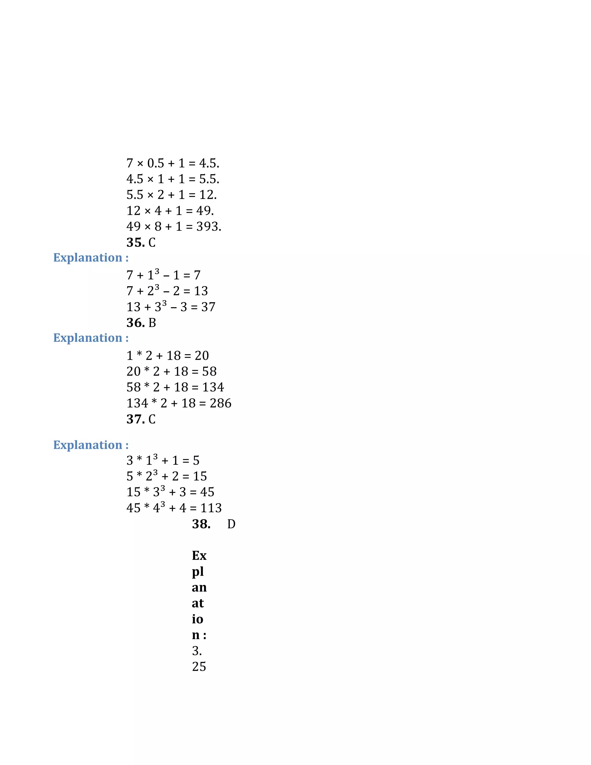 7 × 0.5 + 1 = 4.5.
4.5 × 1 + 1 = 5.5.
5.5 × 2 + 1 = 12.
12 × 4 + 1 = 49.
49 × 8 + 1 = 393.
35. C
Explanation :
7 + 1³ – 1 = 7
7 + 2³ – 2 = 13
13 + 3³ – 3 = 37
36. B
Explanation :
1 * 2 + 18 = 20
20 * 2 + 18 = 58
58 * 2 + 18 = 134
134 * 2 + 18 = 286
37. C
Explanation :
3 * 1³ + 1 = 5
5 * 2³ + 2 = 15
15 * 3³ + 3 = 45
45 * 4³ + 4 = 113
38. D
Ex
pl
an
at
io
n :
3.
25
 
