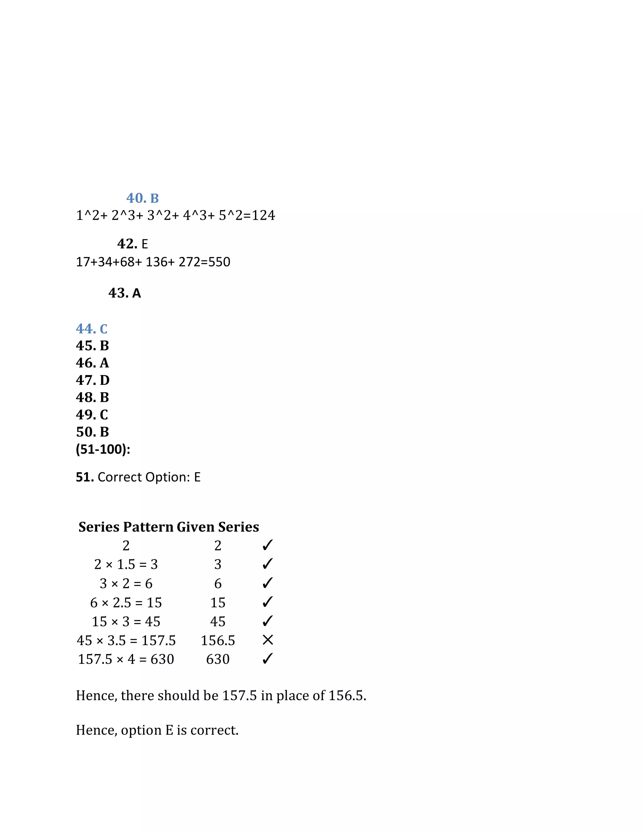 40. B
1^2+ 2^3+ 3^2+ 4^3+ 5^2=124
44. C
45. B
46. A
47. D
48. B
49. C
50. B
(51-100):
Series Pattern Given Series
2 2 ✓
2 × 1.5 = 3 3 ✓
3 × 2 = 6 6 ✓
6 × 2.5 = 15 15 ✓
15 × 3 = 45 45 ✓
45 × 3.5 = 157.5 156.5 ✕
157.5 × 4 = 630 630 ✓
Hence, there should be 157.5 in place of 156.5.
Hence, option E is correct.
51. Correct Option: E
The series pattern is ×1.5, ×2, ×2.5, ×3, × 3.5, ×4.
42. E
17+34+68+ 136+ 272=550
43. A
+13, -11 , +9, -7, +5
 