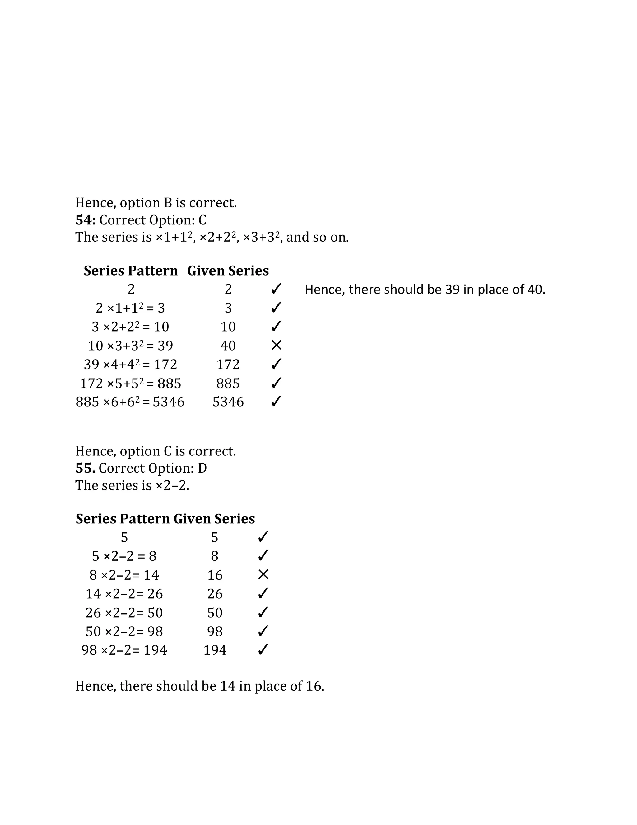 Hence, there should be 39 in place of 40.
Hence, option B is correct.
54: Correct Option: C
The series is ×1+12, ×2+22, ×3+32, and so on.
Hence, option C is correct.
55. Correct Option: D
The series is ×2–2.
Series Pattern Given Series
5 5 ✓
5 ×2–2 = 8 8 ✓
8 ×2–2= 14 16 ✕
14 ×2–2= 26 26 ✓
26 ×2–2= 50 50 ✓
50 ×2–2= 98 98 ✓
98 ×2–2= 194 194 ✓
Hence, there should be 14 in place of 16.
Series Pattern Given Series
2 2 ✓
2 ×1+12 = 3 3 ✓
3 ×2+22 = 10 10 ✓
10 ×3+32 = 39 40 ✕
39 ×4+42 = 172 172 ✓
172 ×5+52 = 885 885 ✓
885 ×6+62 = 5346 5346 ✓
 