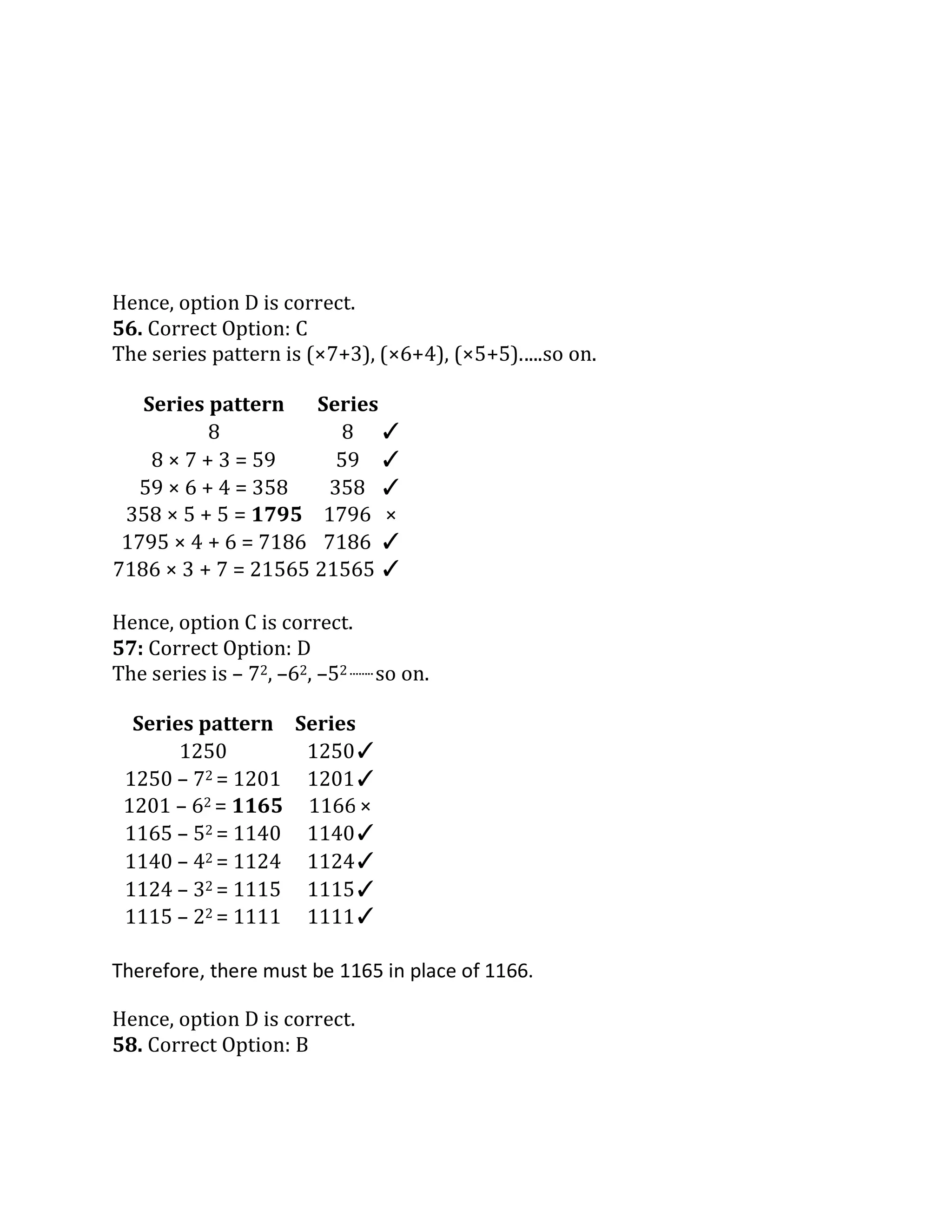 Therefore, there must be 1165 in place of 1166.
Hence, option D is correct.
56. Correct Option: C
The series pattern is (×7+3), (×6+4), (×5+5).....so on.
Hence, option C is correct.
57: Correct Option: D
The series is – 72, –62, –52 ........so on.
Series pattern Series
1250 1250✓
1250 – 72 = 1201 1201✓
1201 – 62 = 1165 1166 ×
1165 – 52 = 1140 1140✓
1140 – 42 = 1124 1124✓
1124 – 32 = 1115 1115✓
1115 – 22 = 1111 1111✓
Hence, option D is correct.
58. Correct Option: B
Series pattern Series
8 8 ✓
8 × 7 + 3 = 59 59 ✓
59 × 6 + 4 = 358 358 ✓
358 × 5 + 5 = 1795 1796 ×
1795 × 4 + 6 = 7186 7186 ✓
7186 × 3 + 7 = 21565 21565 ✓
 