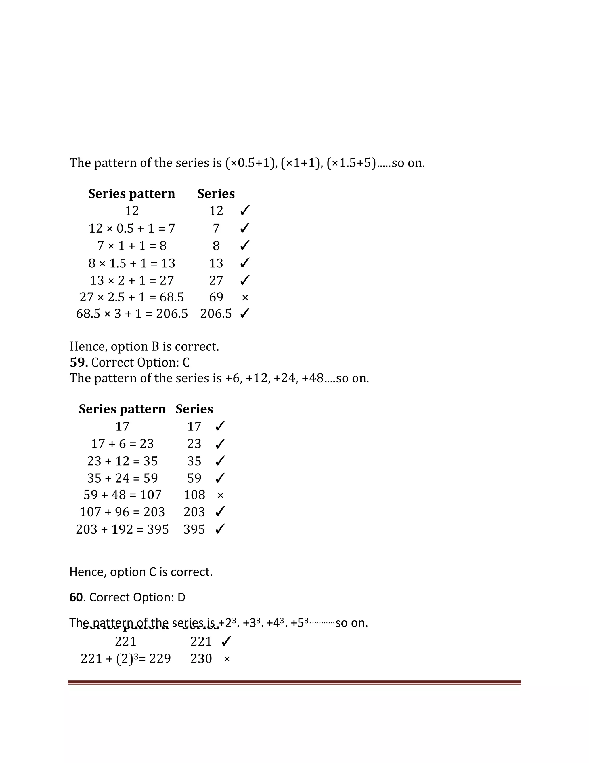 The pattern of the series is (×0.5+1), (×1+1), (×1.5+5).....so on.
Hence, option B is correct.
59. Correct Option: C
The pattern of the series is +6, +12, +24, +48....so on.
Series pattern Series
17 17 ✓
17 + 6 = 23 23 ✓
23 + 12 = 35 35 ✓
35 + 24 = 59 59 ✓
59 + 48 = 107 108 ×
107 + 96 = 203 203 ✓
203 + 192 = 395 395 ✓
Series pattern Series
221 221 ✓
221 + (2)3= 229 230 ×
Series pattern Series
12 12 ✓
12 × 0.5 + 1 = 7 7 ✓
7 × 1 + 1 = 8 8 ✓
8 × 1.5 + 1 = 13 13 ✓
13 × 2 + 1 = 27 27 ✓
27 × 2.5 + 1 = 68.5 69 ×
68.5 × 3 + 1 = 206.5 206.5 ✓
Hence, option C is correct.
60. Correct Option: D
The pattern of the series is +23, +33, +43, +53...........so on.
 