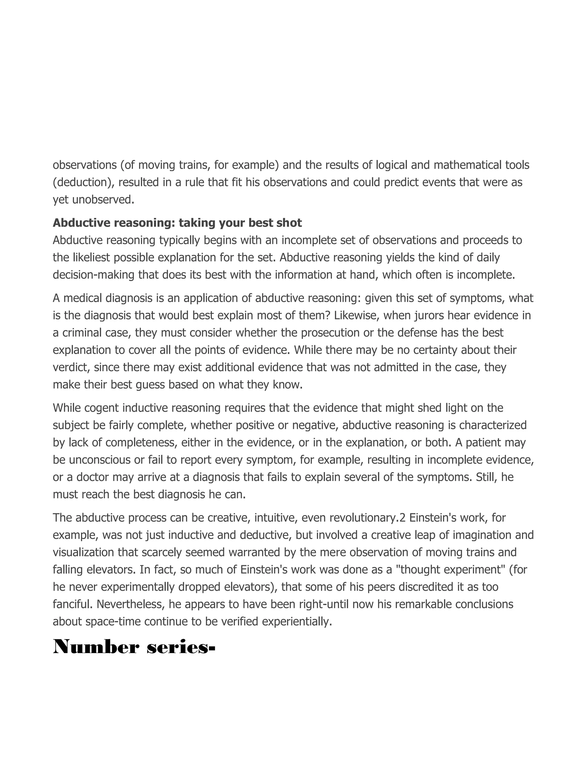 observations (of moving trains, for example) and the results of logical and mathematical tools
(deduction), resulted in a rule that fit his observations and could predict events that were as
yet unobserved.
Abductive reasoning: taking your best shot
Abductive reasoning typically begins with an incomplete set of observations and proceeds to
the likeliest possible explanation for the set. Abductive reasoning yields the kind of daily
decision-making that does its best with the information at hand, which often is incomplete.
A medical diagnosis is an application of abductive reasoning: given this set of symptoms, what
is the diagnosis that would best explain most of them? Likewise, when jurors hear evidence in
a criminal case, they must consider whether the prosecution or the defense has the best
explanation to cover all the points of evidence. While there may be no certainty about their
verdict, since there may exist additional evidence that was not admitted in the case, they
make their best guess based on what they know.
While cogent inductive reasoning requires that the evidence that might shed light on the
subject be fairly complete, whether positive or negative, abductive reasoning is characterized
by lack of completeness, either in the evidence, or in the explanation, or both. A patient may
be unconscious or fail to report every symptom, for example, resulting in incomplete evidence,
or a doctor may arrive at a diagnosis that fails to explain several of the symptoms. Still, he
must reach the best diagnosis he can.
The abductive process can be creative, intuitive, even revolutionary.2 Einstein's work, for
example, was not just inductive and deductive, but involved a creative leap of imagination and
visualization that scarcely seemed warranted by the mere observation of moving trains and
falling elevators. In fact, so much of Einstein's work was done as a "thought experiment" (for
he never experimentally dropped elevators), that some of his peers discredited it as too
fanciful. Nevertheless, he appears to have been right-until now his remarkable conclusions
about space-time continue to be verified experientially.
Number series-
 