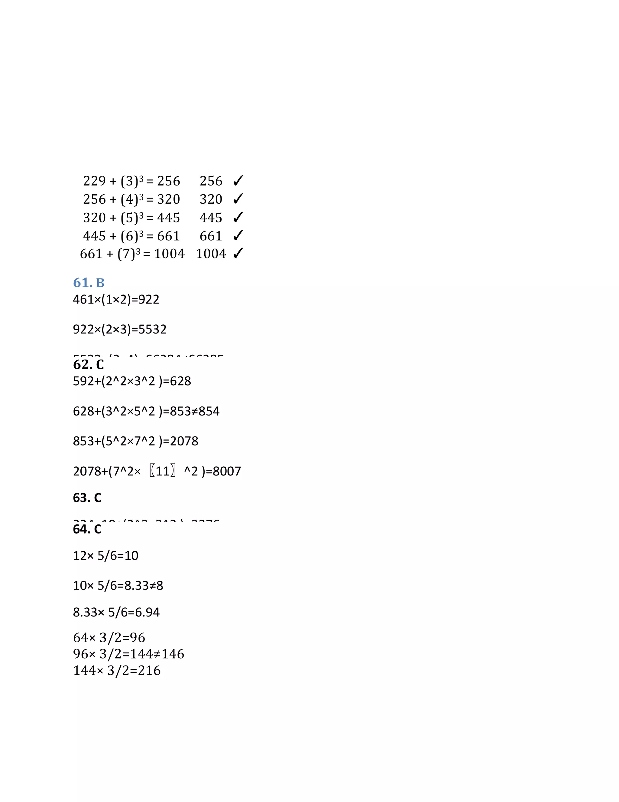 229 + (3)3 = 256 256 ✓
256 + (4)3 = 320 320 ✓
320 + (5)3 = 445 445 ✓
445 + (6)3 = 661 661 ✓
661 + (7)3 = 1004 1004 ✓
61. B
62. C
64. C
64× 3/2=96
96× 3/2=144≠146
144× 3/2=216
12× 5/6=10
10× 5/6=8.33≠8
8.33× 5/6=6.94
6.94× 5/6=5.78
65. B
592+(2^2×3^2 )=628
628+(3^2×5^2 )=853≠854
853+(5^2×7^2 )=2078
2078+(7^2×〖11〗^2 )=8007
63. C
324×10+(2^2×3^2 )=3276
3276×10+(3^2×5^2 )=32985≠32984
329854×10+(5^2×7^2 )=329924
329924×10+(7^2×〖11〗^2 )=3305169
461×(1×2)=922
922×(2×3)=5532
5532×(3×4)=66384≠66385
66384×(4×5)=1327680
 