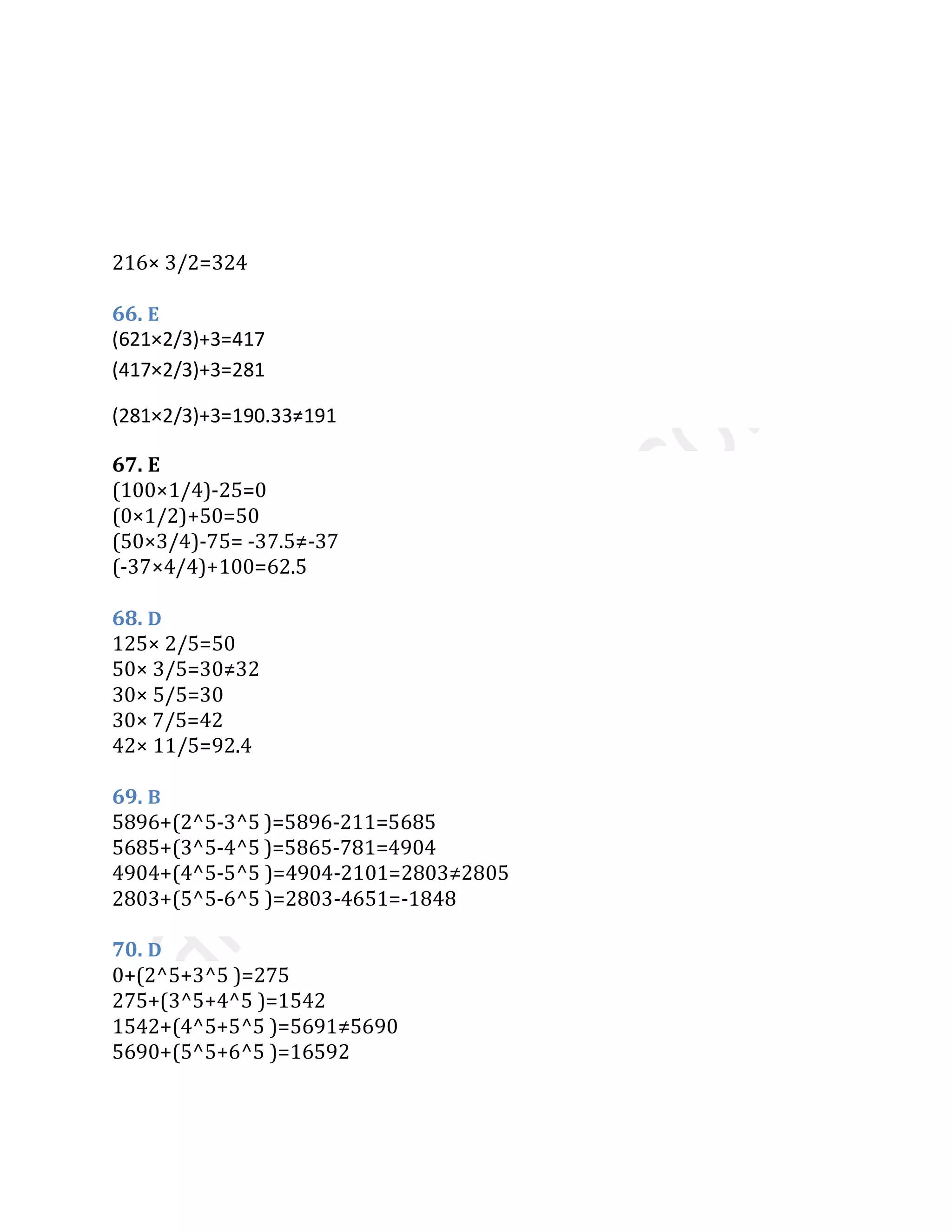 216× 3/2=324
66. E
67. E
(100×1/4)-25=0
(0×1/2)+50=50
(50×3/4)-75= -37.5≠-37
(-37×4/4)+100=62.5
68. D
125× 2/5=50
50× 3/5=30≠32
30× 5/5=30
30× 7/5=42
42× 11/5=92.4
69. B
5896+(2^5-3^5 )=5896-211=5685
5685+(3^5-4^5 )=5865-781=4904
4904+(4^5-5^5 )=4904-2101=2803≠2805
2803+(5^5-6^5 )=2803-4651=-1848
70. D
0+(2^5+3^5 )=275
275+(3^5+4^5 )=1542
1542+(4^5+5^5 )=5691≠5690
5690+(5^5+6^5 )=16592
(621×2/3)+3=417
(417×2/3)+3=281
(281×2/3)+3=190.33≠191
(190.33×2/3)+3=129.88
 