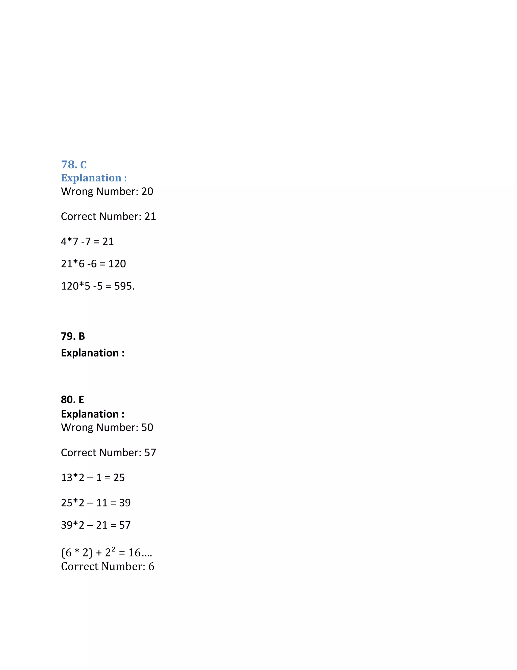 78. C
Explanation :
(6 * 2) + 2² = 16….
Correct Number: 6
Wrong Number: 20
Correct Number: 21
4*7 -7 = 21
21*6 -6 = 120
120*5 -5 = 595.
79. B
Explanation :
Wrong Number: 60
Correct Number: 66
64 + (1³ + 1) = 66
66 + (2³ + 1) = 75
75 + (3³ + 1) = 103
Wrong Number: 50
Correct Number: 57
13*2 – 1 = 25
25*2 – 11 = 39
39*2 – 21 = 57
81. D
Explanation : (5
* 1) + 1² = 6
80. E
Explanation :
 