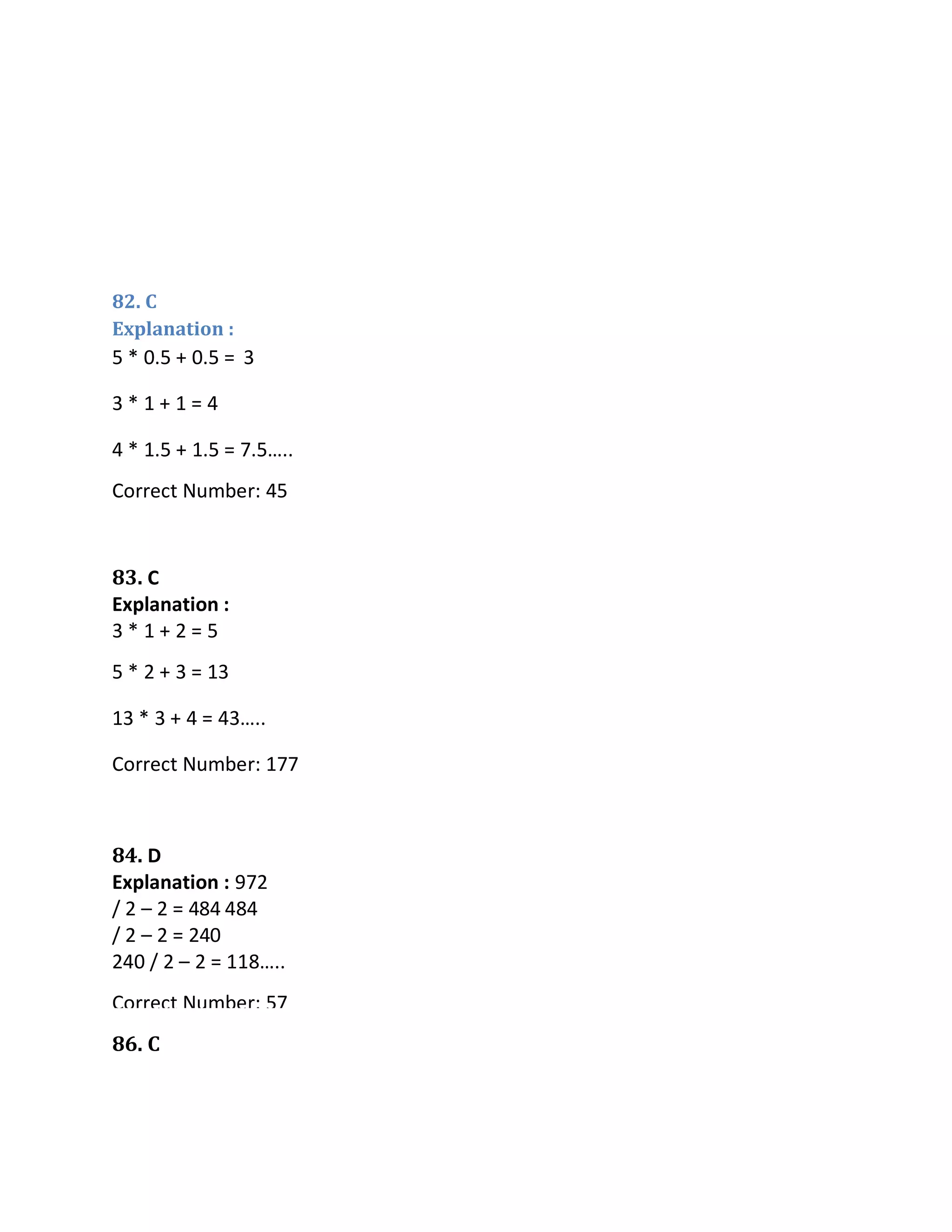 82. C
Explanation :
86. C
5 * 0.5 + 0.5 =
3 * 1 + 1 = 4
4 * 1.5 + 1.5 = 7.5…..
Correct Number: 45
83. C
Explanation :
3 * 1 + 2 = 5
5 * 2 + 3 = 13
13 * 3 + 4 = 43…..
Correct Number: 177
84. D
Explanation : 972
/ 2 – 2 = 484 484
/ 2 – 2 = 240
240 / 2 – 2 = 118…..
Correct Number: 57
85. E
Explanation :
25 + 9 * 32 = 313
313 + 9 * 16 = 457
3
 