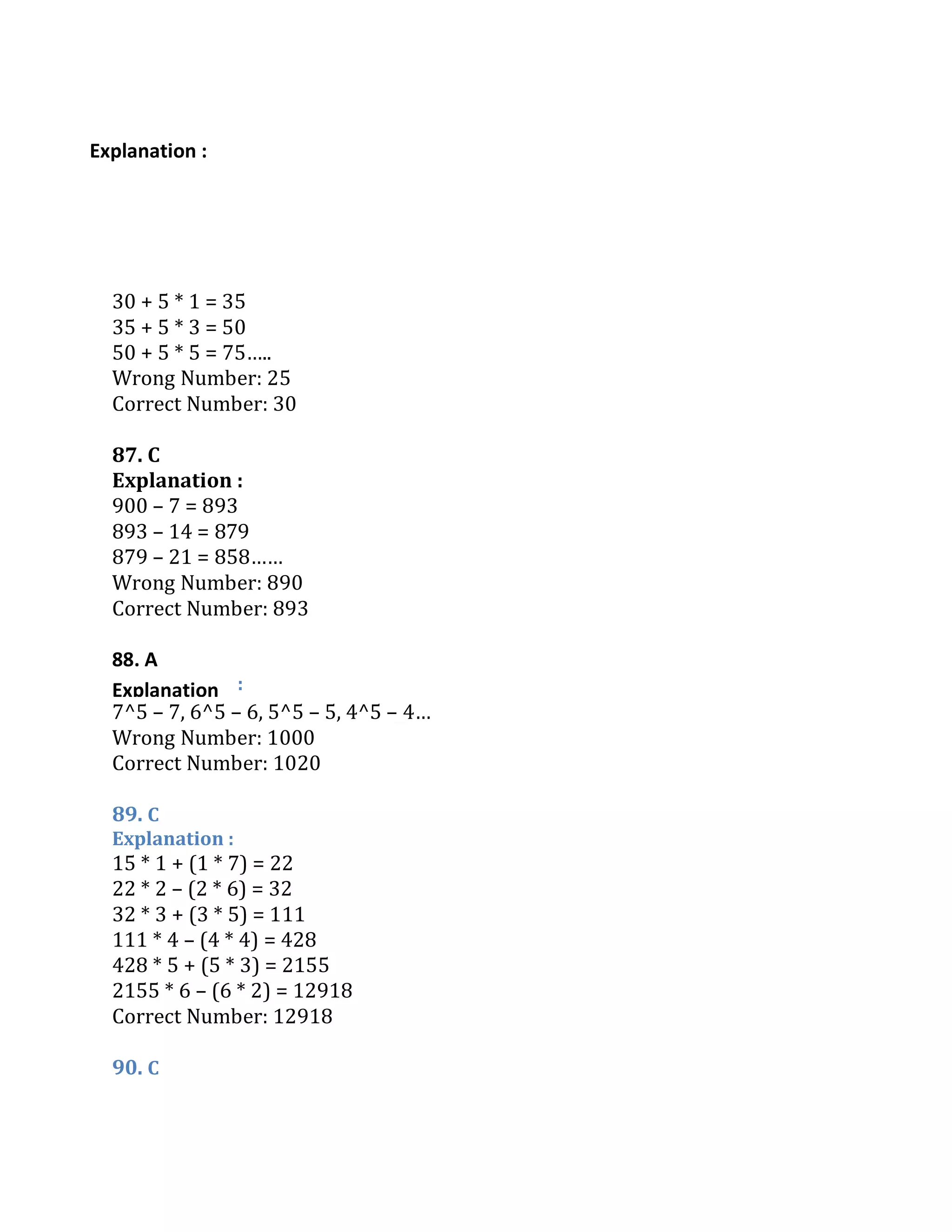 Explanation :
88. A
Explanation
30 + 5 * 1 = 35
35 + 5 * 3 = 50
50 + 5 * 5 = 75…..
Wrong Number: 25
Correct Number: 30
87. C
Explanation :
900 – 7 = 893
893 – 14 = 879
879 – 21 = 858……
Wrong Number: 890
Correct Number: 893
:
7^5 – 7, 6^5 – 6, 5^5 – 5, 4^5 – 4…
Wrong Number: 1000
Correct Number: 1020
89. C
Explanation :
15 * 1 + (1 * 7) = 22
22 * 2 – (2 * 6) = 32
32 * 3 + (3 * 5) = 111
111 * 4 – (4 * 4) = 428
428 * 5 + (5 * 3) = 2155
2155 * 6 – (6 * 2) = 12918
Correct Number: 12918
90. C
 