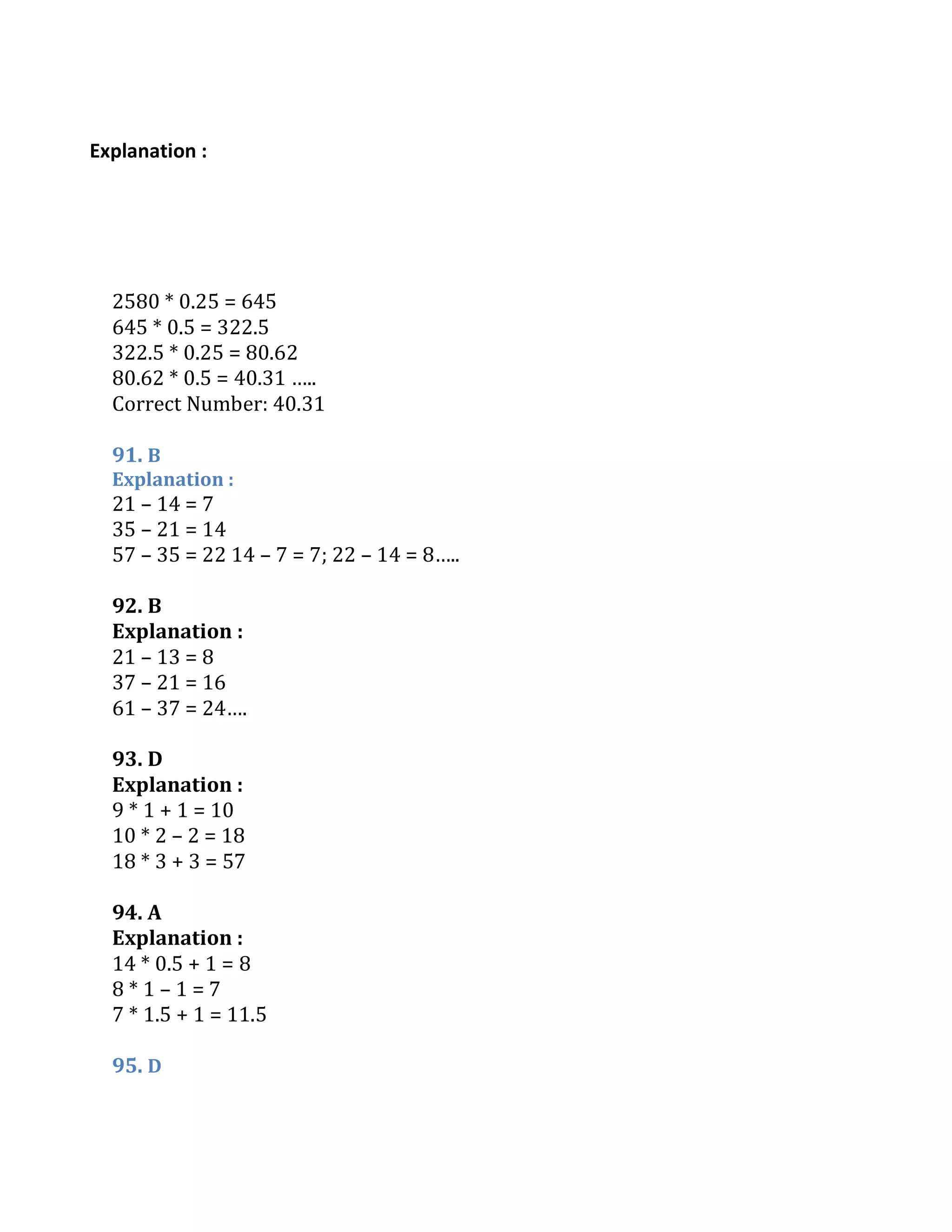 Explanation :
2580 * 0.25 = 645
645 * 0.5 = 322.5
322.5 * 0.25 = 80.62
80.62 * 0.5 = 40.31 …..
Correct Number: 40.31
91. B
Explanation :
21 – 14 = 7
35 – 21 = 14
57 – 35 = 22 14 – 7 = 7; 22 – 14 = 8…..
92. B
Explanation :
21 – 13 = 8
37 – 21 = 16
61 – 37 = 24….
93. D
Explanation :
9 * 1 + 1 = 10
10 * 2 – 2 = 18
18 * 3 + 3 = 57
94. A
Explanation :
14 * 0.5 + 1 = 8
8 * 1 – 1 = 7
7 * 1.5 + 1 = 11.5
95. D
 