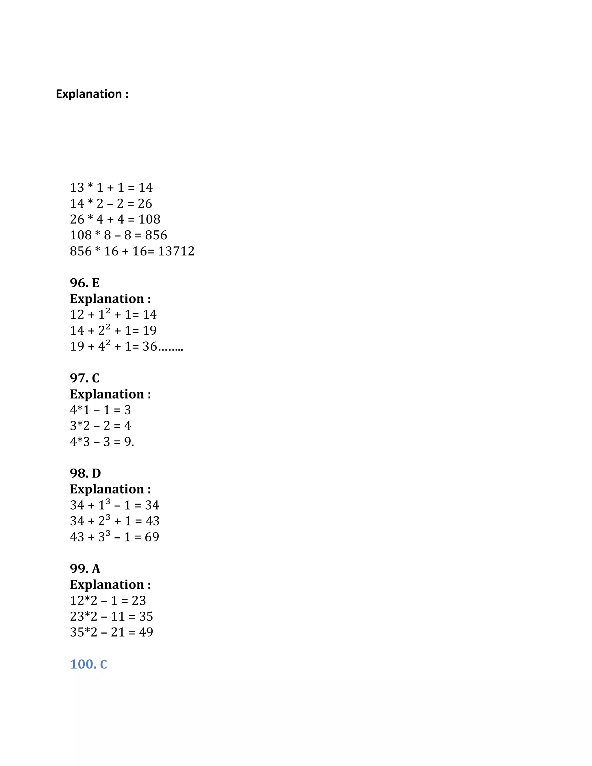 Explanation :
13 * 1 + 1 = 14
14 * 2 – 2 = 26
26 * 4 + 4 = 108
108 * 8 – 8 = 856
856 * 16 + 16= 13712
96. E
Explanation :
12 + 1² + 1= 14
14 + 2² + 1= 19
19 + 4² + 1= 36……..
97. C
Explanation :
4*1 – 1 = 3
3*2 – 2 = 4
4*3 – 3 = 9.
98. D
Explanation :
34 + 1³ – 1 = 34
34 + 2³ + 1 = 43
43 + 3³ – 1 = 69
99. A
Explanation :
12*2 – 1 = 23
23*2 – 11 = 35
35*2 – 21 = 49
100. C
 