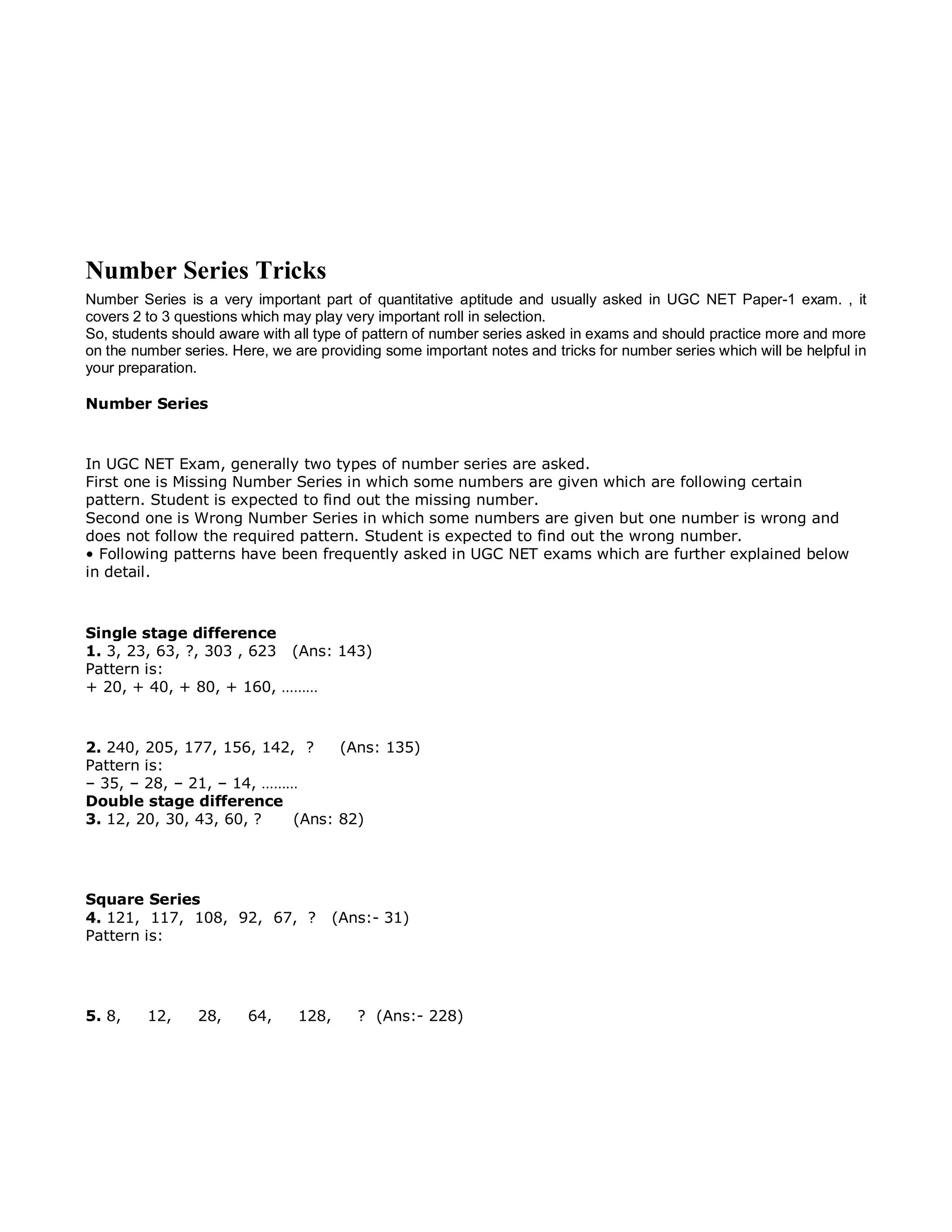Number Series Tricks
Number Series is a very important part of quantitative aptitude and usually asked in UGC NET Paper-1 exam. , it
covers 2 to 3 questions which may play very important roll in selection.
So, students should aware with all type of pattern of number series asked in exams and should practice more and more
on the number series. Here, we are providing some important notes and tricks for number series which will be helpful in
your preparation.
Number Series
In UGC NET Exam, generally two types of number series are asked.
First one is Missing Number Series in which some numbers are given which are following certain
pattern. Student is expected to find out the missing number.
Second one is Wrong Number Series in which some numbers are given but one number is wrong and
does not follow the required pattern. Student is expected to find out the wrong number.
• Following patterns have been frequently asked in UGC NET exams which are further explained below
in detail.
Single stage difference
1. 3, 23, 63, ?, 303 , 623 (Ans: 143)
Pattern is:
+ 20, + 40, + 80, + 160, ………
2. 240, 205, 177, 156, 142, ? (Ans: 135)
Pattern is:
– 35, – 28, – 21, – 14, ………
Double stage difference
3. 12, 20, 30, 43, 60, ? (Ans: 82)
Square Series
4. 121, 117, 108, 92, 67, ? (Ans:- 31)
Pattern is:
5. 8, 12, 28, 64, 128, ? (Ans:- 228)
 