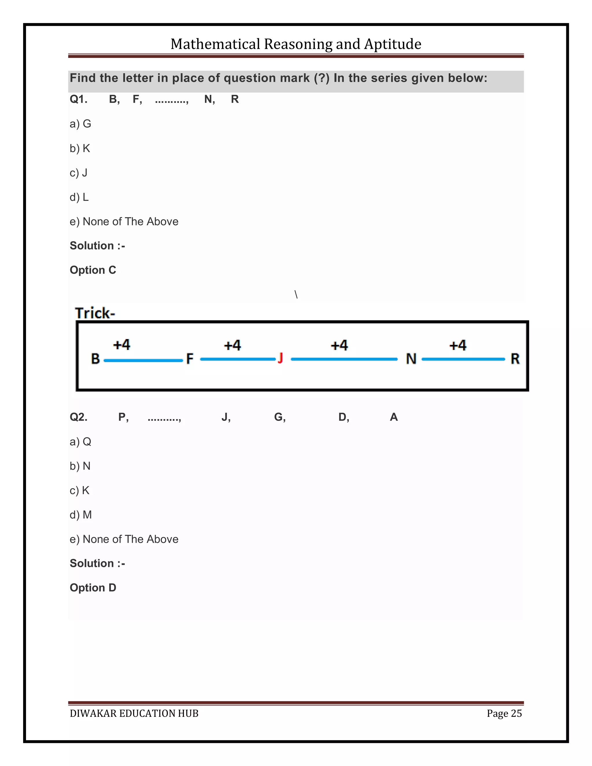 Mathematical Reasoning and Aptitude
DIWAKAR EDUCATION HUB Page 25
Find the letter in place of question mark (?) In the series given below:
Q1. B, F, .........., N, R
a) G
b) K
c) J
d) L
e) None of The Above
Solution :-
Option C

Q2. P, .........., J, G, D, A
a) Q
b) N
c) K
d) M
e) None of The Above
Solution :-
Option D
 