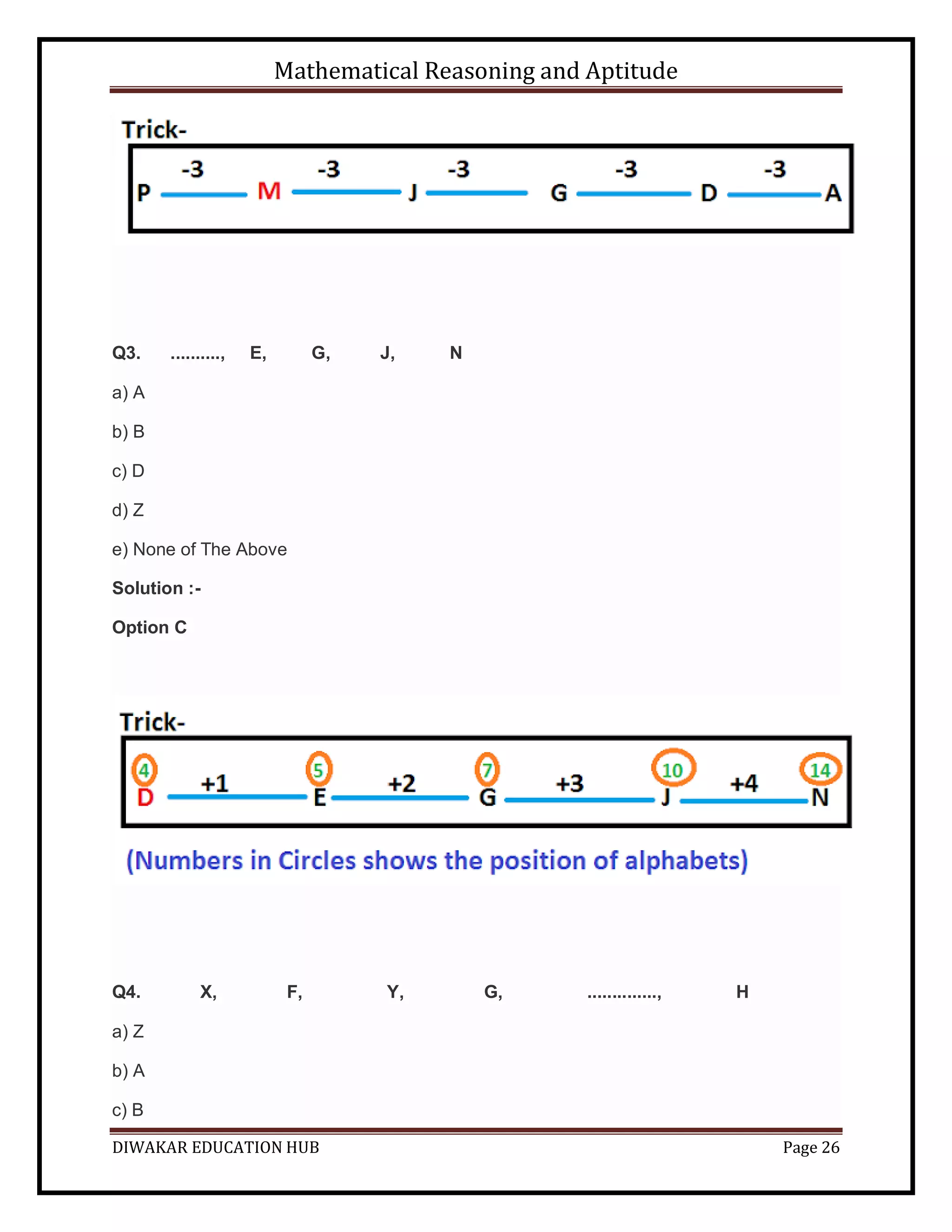 Mathematical Reasoning and Aptitude
DIWAKAR EDUCATION HUB Page 26
Q3. .........., E, G, J, N
a) A
b) B
c) D
d) Z
e) None of The Above
Solution :-
Option C
Q4. X, F, Y, G, .............., H
a) Z
b) A
c) B
 