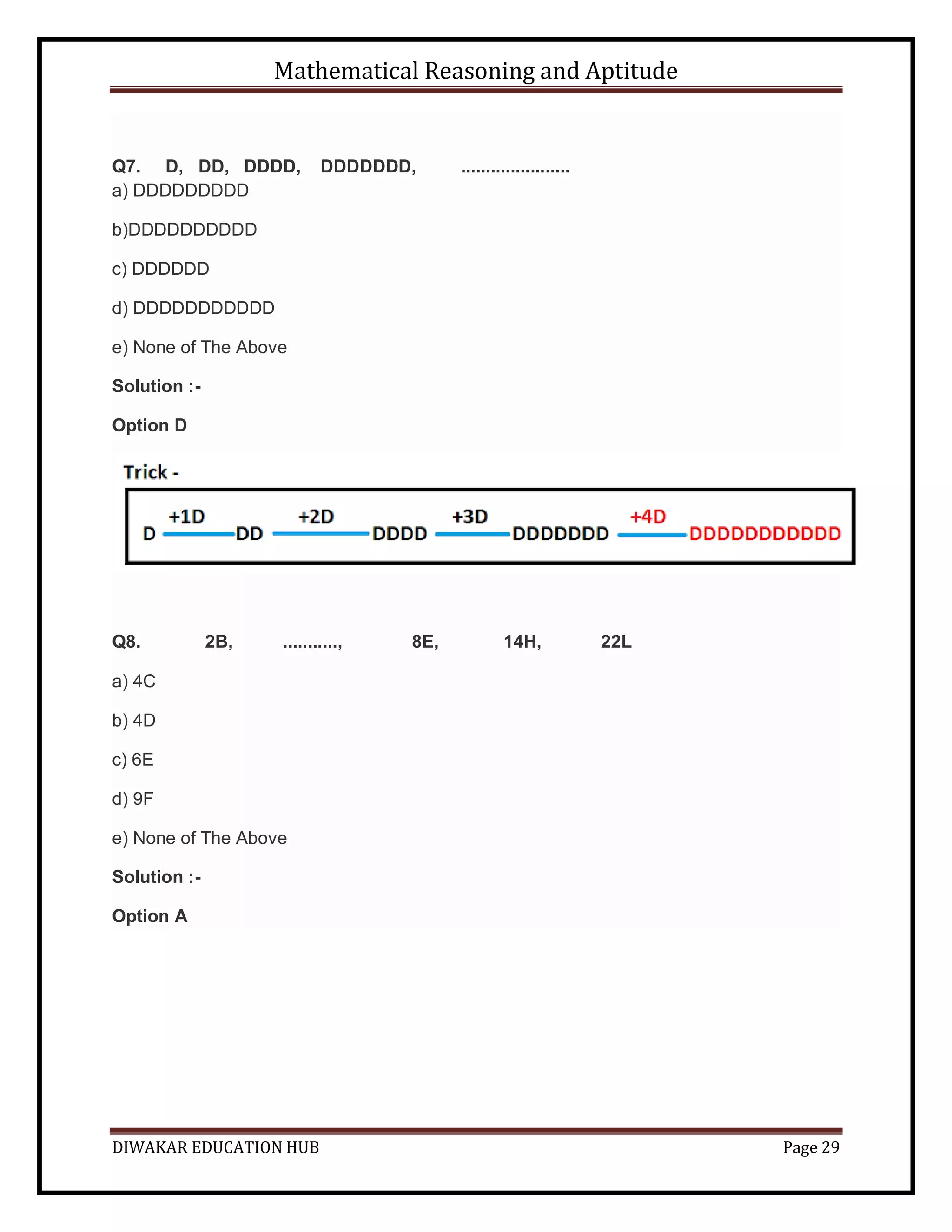 Mathematical Reasoning and Aptitude
DIWAKAR EDUCATION HUB Page 29
Q7. D, DD, DDDD, DDDDDDD, ......................
a) DDDDDDDDD
b)DDDDDDDDDD
c) DDDDDD
d) DDDDDDDDDDD
e) None of The Above
Solution :-
Option D
Q8. 2B, ..........., 8E, 14H, 22L
a) 4C
b) 4D
c) 6E
d) 9F
e) None of The Above
Solution :-
Option A
 