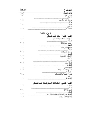 ‫الصفحة‬                                                                      ‫الموضوع‬
‫٣٨١‬      ‫تفاعل الفصل...................................................................‬
‫٣٨١‬                                                                            ‫برھان غير‬
                      ‫صحيح..............................................................‬
‫٨٨١‬                                                                  ‫برھان غير مكتمل/‬
                                ‫جزئي.....................................................‬
‫٠٩١‬                                                                                  ‫برھان‬
                 ‫صحيح...................................................................‬
‫٣٩١‬      ‫الخالصة........................................................................‬
                                                                                         ‫.‬
                               ‫الجزء الثالث‬
                                             ‫الفصل الثامن: مشاركات المتعلم‬
‫٠٠٢‬                                                       ‫مشاركات المتعلم واالستدالل‬
                                              ‫الرياضي....................................‬
‫٢٠٢‬                                                                     ‫وصف مشاركات‬
                               ‫المتعلم......................................................‬
‫٤٠٢‬                                                                      ‫توزيع مشاركات‬
                              ‫المتعلم.......................................................‬
‫٦٠٢‬                                                                      ‫برھان مشاركات‬
                               ‫المتعلم......................................................‬
‫٧٠٢‬      ‫األخطاء األساسية.............................................................‬
‫٩٠٢‬                                                                                ‫األخطاء‬
                   ‫المقبولة................................................................‬
‫٢١٢‬                                                                              ‫المعلومات‬
                     ‫المفقودة..............................................................‬
‫٤١٢‬      ‫الفھم الجزئي...................................................................‬
‫٦١٢‬                                                                ‫المشاركات الصحيحة‬
                                     ‫والمكتملة.............................................‬
‫٨١٢‬                                                          ‫تجاوز المھمة والذھاب لما‬
                                      ‫ورائھا...............................................‬
‫١٢٢‬      ‫الخالصة........................................................................‬
                                                                                           ‫.‬
                   ‫الفصل التاسع: استجابات المعلم لمشاركات المتعلم‬
‫٧٢٢‬                                                                                 ‫أداءات‬
                ‫المعلم.....................................................................‬
‫١٣٢‬                                                                         ‫تقسيم أداءات‬
                         ‫المعلم............................................................‬
‫٢٣٢‬      ‫الحفاظ على المشاركة: ‪...................................Mr. Nkomo‬‬
‫٧٣٢‬                                                                 ‫قوة اإلدخال: .‪Ms‬‬
 
