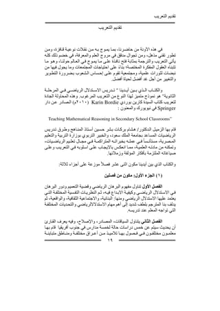 ‫تقديم التعريب‬

                                  ‫تقديم التعريب‬


‫في ھذه اآلونة من حاض رنا، بم ا يم وج ب ه م ن نق الت نوعي ة ق افزة، وم ن‬
‫تطور تقني مذھل، ومن تجوال مدقق في مروج العلم والمعرفة، في خضم ذلك كل ه‬
‫يأتي التعريب والترجمة بمثابة فتح ناف ذة عل ى م ا يم وج ف ي الع الم حولن ا، وھ و م ا‬
‫تتبناه العقول المفكرة المختصة؛ بناء على احتياجات المجتمعات وما يجول فيھا من‬
                                                 ‫ً‬
‫نبضات لثورات علمية، ومجتمعية تقوم عل ى إح ساس ال شعوب ب ضرورة التط وير‬
                                            ‫والتغيير من أجل غد أفضل لحياة أفضل.‬

‫والكت اب ال ذي ب ين أي دينا " ت دريس االس تدالل الرياض ي ف ي المرحل ة‬
‫الثانوية" ھو نموذج متميز لھذا النوع من التعريب المرغوب. وھذه المحاولة الجادة‬
‫لتعريب كتاب السيدة كارين بوردي ‪٢٠١٠) Karin Bordie‬م( ال صادر ع ن دار‬
                                         ‫‪ Springer‬في نيويورك والمعنون :‬

  ‫”‪Teaching Mathematical Reasoning in Secondary School Classrooms‬‬

‫قام بھا الزمي ل ال دكتور/ ھ شام برك ات ب شر ح سين أس تاذ المن اھج وط رق ت دريس‬
‫الرياضيات المساعد بجامعة الملك سعود، والخبير التربوي بوزارة التربية والتعليم‬
‫الم صرية، مستأن سا ً ف ي عمل ه بخبرات ه المتراكم ة ف ي مج ال تعل يم الرياض يات،‬
‫وتمكنه من مادت ه العلمي ة، مم ا انعك س بااليج اب عل ى اس لوبه ف ي التعري ب وعل ى‬
                                      ‫صياغاته الملتزمة بأفكار المؤلفة وزمالئھا.‬

         ‫والكتاب الذي بين أيدينا مكون اثنى عشر فصالً موزعة على أجزاء ثالثة:‬

                                      ‫)١( الجزء األول: مكون من فصلين‬

‫الفصل األول تناول مفھوم البرھان الرياضي وقضية التعميم ودور البرھان‬
‫ف ي االس تدالل الرياض ي وكيفي ة االب داع في ه، ث م النظري ات التف سية المختلف ة الت ي‬
‫يعتمد عليھا االستدالل الرياضي ومنھا: البنائية، واالجتماعية الثقافية، والواقعية، ثم‬
‫يدلف بنا المترجم بلطف شديد إلى أھم مھام االستدالاللرياضي والتح ديات المختلف ة‬
                                                        ‫التي تواجه المعلم عند تدريسه.‬

‫الفصل الثاني يتناول السياقات، المصادر، واإلصالح، وفيه يعرف الق ارئ‬
‫أن يحديث سيتم عن خمس دراسات حالة لخمسة مدارس في جنوب أفريقيا قام بھ ا‬
‫معلم ون مختلف ون ف ي ف صول بھ ا تالمي ذ م ن أع راق مختلف ة ومن اطق متباين ة‬
                                     ‫٩١‬
 