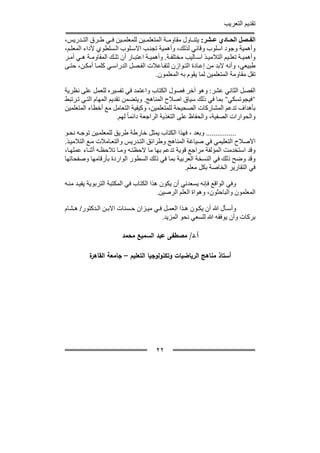 ‫تقديم التعريب‬

‫الف صل الح ادي ع شر: يتن اول مقاوم ة المتعلم ين للمعلم ين ف ي ط رق الت دريس،‬
‫وأھمية وجود اسلوب وقائي لذلك، وأھمية تجن ب االس لوب ال سلطوي ألداء المعل م،‬
‫وأھمي ة تعل يم التالمي ذ اس اليب مختلف ة. وأھمي ة اعتب ار أن تل ك المقاوم ة ھ ي أم ر‬
‫طبيعي، وأنه البد من إع ادة الت وازن لتف اعالت الف صل الدراس ي كلم ا أمك ن، حت ى‬
                                       ‫تقل مقاومة المتعلمين لما يقوم به المعلمون.‬

‫الفصل الثاني عشر: وھو آخر فصول الكتاب واعتمد في تفسيره للعمل على نظرية‬
‫"فيجوتسكي" بما في ذلك سياق اصالح المناھج. ويتضمن تقديم المھام الت ي ت رتبط‬
‫بأھداف تدعم المشاركات الصحيحة للمتعلمين، وكيفية التعامل مع أخطاء المتعلمين‬
                       ‫والحوارات الصفية، والحفاظ على التغذية الراجعة دائما ً لھم.‬

‫................ وبعد ، فھذا الكتاب يمثل خارطة طريق للمعلم ين توج ه نح و‬
‫االصالح التعليمي في صياغة المناھج وطرائق الت دريس والتع امالت م ع التالمي ذ.‬
‫وقد استخدمت المؤلفة مراجع قوية تدعم بھا ما الحظت ه وم ا تالحظ ه أثن اء عملھ ا،‬
‫وقد وضح ذلك في النسخة العربية بما في ذلك السطور الواردة بأرقامھا وصفحاتھا‬
                                                   ‫في التقارير الخاصة بكل معلم.‬

‫وفي الواقع فإنه يسعدني أن يكون ھذا الكتاب في المكتبة التربوية يفي د من ه‬
                                         ‫المعلمون والباحثون، وھواة العلم الرصين.‬

‫وأس أل ﷲ أن يك ون ھ ذا العم ل ف ي مي زان ح سنات االب ن ال دكتور/ ھ شام‬
                                        ‫بركات وأن يوفقه ﷲ للسعي نحو المزيد.‬

                         ‫أ.د/ ﻤﺼطﻔﻰ ﻋﺒد اﻝﺴﻤﻴﻊ ﻤﺤﻤد‬

          ‫ة‬
          ‫أﺴﺘﺎذ ﻤﻨﺎﻫﺞ اﻝرﻴﺎﻀﻴﺎت وﺘﻜﻨوﻝوﺠﻴﺎ اﻝﺘﻌﻠﻴم – ﺠﺎﻤﻌﺔ اﻝﻘﺎﻫر‬




                                        ‫٢٢‬
 