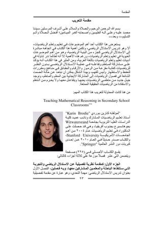 ‫المقدمة‬

                                ‫مقدمة التعريب‬
‫ب سم ﷲ ال رحمن ال رحيم وال صالة وال سالم عل ى أش رف المرس لين س يدنا‬
‫محم د علي ه وعل ى آل ه الطيب ين وأص حابه الغ ر المي امين؛ أف ضل ال صالة وأت م‬
                                                             ‫التسليم،،، وبعد،،،‬

‫يستعرض ھذا الكتاب أحد أھم الموض وعات ف ي تعل يم وتعل م الرياض يات،‬
‫أال وھو تدريس االستدالل الرياضي، وتكمن أھمية ھذا الكت اب ف ي اتجاھ ه مباش رة‬
‫إلى االس تدالل الرياض ي كج زء م ن البني ة الرياض ية، وھ و م ن أھ م الموض وعات‬
‫الحيوية في تعليم وتعلم الرياضيات، ورغم ھذه األھمية إال أنه لطالما ندر تناوله في‬
‫أدبيات تعليم وتعلم الرياضيات باللغة العربية، ومن المثير في ھذا الكت اب أن ه يؤك د‬
‫عل ى م شاركة الم تعلم وتفاعل ه ف ي عملي ة االس تدالل الرياض ي ب دون النظ ر‬
‫للرياض يات كغاب ة مفزع ة م ن الرم وز واألرق ام والحق ائق ف ي من اھج ومق ررات‬
‫للحف ظ واالس تظھار ول يس للفھ م، وبھ ذا ال شكل يمك ن أن نبتع د ع ن حال ة ال صمت‬
‫الشائعة في فصول الرياضيات إلى المشاركة االيجابية بين المعلم والم تعلم، ونوج د‬
‫جي ل جدي د م ن متعلم ي الرياض يات يحبھ ا ويتفاع ل معھ ا وال يح رم م ن ال تعلم‬
                                        ‫واالستفادة من الرياضيات الحقيقية الممتعة.‬

                                 ‫من ھنا كانت المحاولة لتعريب ھذا الكتاب المھم:‬

        ‫‪Teaching Mathematical Reasoning in Secondary School‬‬
                       ‫"”‪Classrooms‬‬

                           ‫"لمؤلفت ه ك ارين ب وردي "‪"Karin Brodie‬‬
                           ‫أس تاذ تعل يم الرياض يات الم شارك ونائ ب عمي د كلي ة‬
                           ‫الدراس ات العلي ا التربوي ة بجامع ة ‪Witwatersrand‬‬
                           ‫بجوھان سبرج بجن وب أفريقي ا، وھ ي ق د ح صلت عل ى‬
                           ‫ال دكتوراه ف ي تعل يم الرياض يات ع ام ٤٠٠٢ م ن أھ م‬
                           ‫الجامع ات األمريكي ة ‪،Stanford University‬‬
                           ‫والكت اب ص در ح ديثا ً ف ي الع ام ٠١٠٢ ع ن إح دى‬
                                       ‫كبريات دور النشر العالمية "‪."Springer‬‬

                           ‫يق ع الكت اب األص لي ف ي )٥٢٢( ص فحة‬
                   ‫ويتضمن اثني عشر فصالً موزعة على ثالثة أجزاء، كالتالي:‬

‫الجزء األول: كمقدمة نظرية تفصيلية ع ن االس تدالل الرياض ي والتجرب ة‬
‫الت ي س تنفذھا الباحث ة والمعلم ين الم شاركين معھ ا، وب ه ف صلين، الف صل األول‬
‫بعنوان تدريس االستدالل الرياضي: مھمة التحدي، وھو عبارة عن مقدمة تف صيلية‬
                                      ‫٣٢‬
 