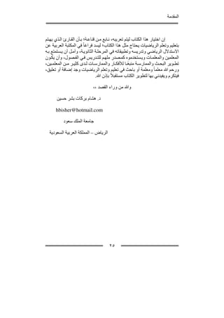 ‫المقدمة‬



‫إن اختيار ھذا الكتاب ليتم تعريبه، ن ابع م ن قناع ة؛ ب أن الق ارئ ال ذي يھ تم‬
‫بتعليم وتعلم الرياضيات يحتاج مثل ھذا الكتاب؛ ليسد فراغا ً في المكتبة العربية عن‬
‫االستدالل الرياضي وتدريسه وتطبيقاته في المرحل ة الثانوي ة، وآم ل أن ي ستمتع ب ه‬
‫المعلمين والمعلم ات وي ستخدموه كم صدر ملھ م للت دريس ف ي الف صول، وأن يك ون‬
‫تط وير البح ث والممارس ة منبع ا لألفك ار والممارس ات ل دى كثي ر م ن المعلم ين،‬
                                                     ‫ً‬
‫ورحم ﷲ معلما ً ومعلمة أو باحث في تعليم وتعلم الرياضيات وجد إضافة أو تعليق،‬
                                 ‫فيتكرم ويفيدني بھا لتطوير الكتاب مستقبالً بإذن ﷲ.‬

                             ‫وﷲ من وراء القصد ،،‬

       ‫د. ھشام بركات بشر حسين‬

      ‫‪hbisher@hotmail.com‬‬

           ‫جامعة الملك سعود‬

  ‫الرياض – المملكة العربية السعودية‬




                                       ‫٥٢‬
 